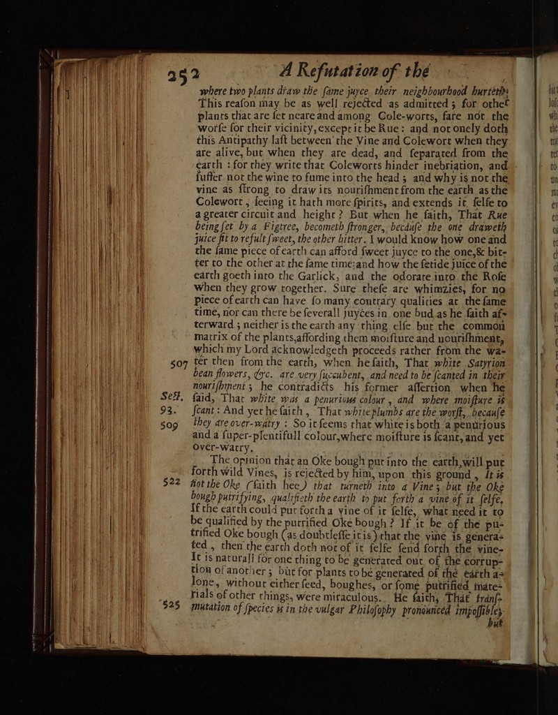 where two plants diaw the fame juyce. their neighbourhood hurterhs This reafon may be as well rejected ‘as admitted 3 for othe Hi plancs that are fet neareand among Gole-worts, fare not the HHL worle for their vicinity,exceprit be Rue: and not onely doth WE this Antipathy laft between’ the Vine and Colewort when they | aa are alive, but when they are dead, and feparated from the | fuffer not the wine to fume into the head; and why is not the a Tae vine as flrong to drawits nourifhmenc from the earth as the | } Colewort , fleeing it hath more fpirits, and extends it. felfe to | a greater circuit and height ? But when he faith, That Rue Wate being fet by a Figtree, becometh ftronger, becdufe the one draweth ba Pa juice fit to refult fweet, the other bitter. 1 would know how one and. | eh Ae the fame piece of earth can afford fweet juyce to the one,&amp; bit- ter to the other at rhe fame time:and how the fetide juice of the He earch goeth inro the Garlick, and the odorate into the Rofe it when they grow together. Sure thefe are whimzies, for no piece of earth can have fo many contrary qualities at the fame time, nor can there be feverall juyces in one bud.as he faith af- terward ; neither is the earth any thing elfe but the common matrix of the plants,affording them moifture and nourifhment, which my Lord acknowledgeth proceeds rather from the wa- go7 ter then fromthe earth, when he faith, That white Satyrion bean flowers, ¢yc. are very fuccubent, and need to be fcanted in their nourifbinent ; he contradiéts his former affertion when he Se#, faid, That white was a penuriows colour, and where moiffure # 93. feant: And yethefaith , That white plumbs are the worft, becaufe gog they areover-watry : So itfeems rhat white is both a penurious and a fuper-plentifull colour,where moifture is fcanc, and yet Over-warry. iy ca ihc. The opinion that an Oke bough put into the earth,will pur forth wild Vines, is rejeGed by him, upon this ground , itis ay 922 fot the Oke (faith hee) that nurneth into a Vine; but the Oke | bough putrifying, qualifieth the earth to put forth a vine of it felfe, Ta If the earth could put forcha yine of ic felfe,, what need it to | tit be qualified by the putrified Oke bough? If it be of the pu- ee A trified Oke bough (as doubtleffe itis) chat the vine is genera: ted , then the earth doth noc of it felfe fend forth the vine- Re It is natural for one thing to be generated out. of the eorrup- i, flon of anornier; but for plants tobe generated of the earth a= Wie Jone, without either feed, boughes, or fome putfified iate+ \ rials of other rhings, were miraculous... He faith, That fran{- 925 gmutation of (pecies is in the vulgar Philofophy pronounced impefitles | % K