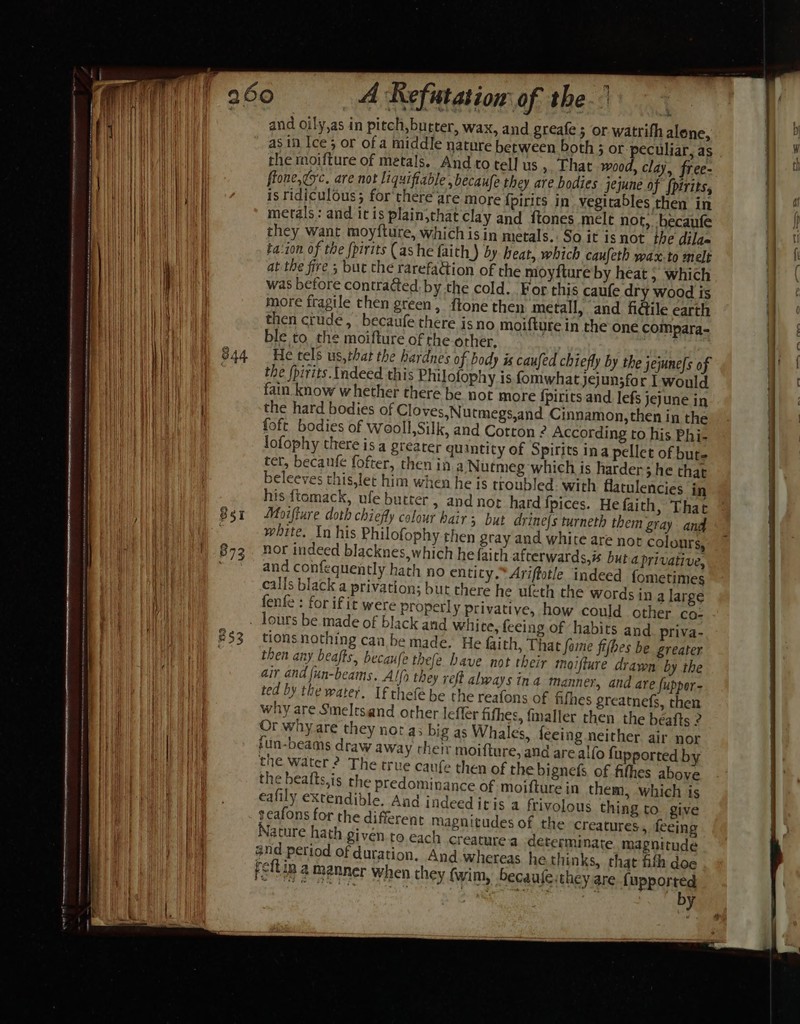 cine nnsieranalnninnenitinet Tne enema tenets ete mtn en Se eh mA ms eh soo rig hinete nin nerennteninee re San A Refutation of the.) and oily,as in pitch, butter, wax, and greafe ; or watrith alene, as in Ice; or of a middle nature between both 5 or peculiar, as rhe moifture of metals. And to tel] us &gt;, That wood, clay, free- flone, gsc. are not liquifiable ,becaufe they are bodies jejune of {pirits, is ridiculous; for there are more fpirits in vegitables then in metals: and itis plain,that clay and ftones melt not, -becaufe they want moyfture, which isin metals. So it isnot the dilas ta‘ion of the [pirits (as he faith) by heat, which caufeth wax.to melt at the fire 3 but the rarefation of the moyfture by heat ; which was before contracted by the cold. For this caufe dry wood is more fragile then green, {tone then metall, and fi@ile earth then crude, becaufe there isno moifture in the one compara- ble to the moifture ofthe orher, } He tels us,that the hardnes of body is caufed chiefly by the jejune[s of the (pirits. Indeed this Philofophy is fomwhatjejunsfor I would fain know whether there be not more {pirits and lefs jejune in the hard bodies of Cloves,Nutmegs,and Cinnamon, then in the foft bodies of wooll,Silk, and Cotton 2 According to his Phi- lofophy there isa greater quintity of Spirits ina pellet of bute ter, becaufe fofter, then in a Nutmeg which is harder; he that beleeves this,let him when he is troubled. with flatulencies in his ftemack, ufe butter, and not hard fpices. He faith, That Moifture doth chiefly colour hairs but drine{s turneth them gray and white. In his Philofophy then gray and white are not colours, nor indeed blacknes, which he faith afterwards, but a privative, and confequently hath no entity. Ariffotle indeed fometimes calls black a privation; but there he uleth the words in a large fenfe : for ifit were properly privative, how could other co: tions nothing can be made. He faith, That fome fifbes be greater then any beafts, becaufe thefe have not their moifture drawn by the air and fun-beams. Alfo they reft always ina manner, and are fupper- ted by the water. If thefe be the reafons of fifhes greatnefs, then why are Smeletsand other lefler fifhes, fmaller then the béafts 2 Or why are they nor a; big as Whales, feeing neither air nor fun-beams draw away their moifture, and are alfo fupported by the water ? The true caufe then of the bignefs of fithes above the bealts,is the predominance of moifture in them, which is eafily extendible, And indeeditis a frivolous thing to. give seafons for the different magnitudes of the creatures, feeing ature hath given to each creature a determinate magnitude and period of duration, And.whereas he thinks, that fith doe feftin. a manner when they fwim, becaufe:they are {upported by