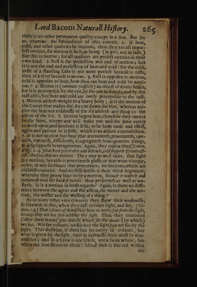 = a tate ale a ee i 7 Lord Bacons Naturall Hiftory. 26 5 us examine. the Yabfurdities of this conceir. 1, If heat, cold, and other qualities-be motions, then they are all imper- fect entities, for motion is fuch,as being (in fier7, not in faglo.) ~ But this is untrue ; forall qualities are perfe& entities in their own kind. 2.Reft is the perfe@ion and end of motion; but itis not the end and perfection of heat and cold : for the cold. neffe of a flanding Lake is nor more perfe& ‘becaufe it refs, then of a river becaufe it moves. 3. Reft is oppofite to motion, cold is oppofite to heat, how then can heat and cold be moti= ons? 4, Motion is (commune fenfibile) an obje& of divers fenfes, for itis perceptible by the eye,by the earimfounds,and by the tact alfo'; but heat and cold are onély: perceptible to the ta&. 5- Motion addeth weight toa heavy body ; it is the motion of the Cutter that makes the Ax cut'down the tree, whereas nei- ther the heat nor-coldneffe of the Ax‘addeth any thing ro the action of the Ax. 6, Motion begets heat, therefore they cannot bethe fame, except wee will make one and the {ame entity to work upon,and produce it felfe, to be both caufe and effed, agent and patient to it felfe, which is an abfurd contradiion. 7. it isnot motion but heat that atrenuateth,penetrateth, ope- & difgregateth heterogeneous. Again, they reafon thus(Comen. eth, therfore they‘are motions. They may as well infer, that light is a motion, becanle it penetrareth glafle,or chat wine-vinegar, oyles, or any fubftance chat penetrates, are motions,which are childifh coneeits. And no leffé feeble is their third Argument, whereby they prove heat to bea motion, Becaufe it wafteth and confumeth even the hardeft metals. Heat prefervethas wellas wa- fteth. Is it amotion in both regards? Again, is there no diffe- fence between the agent and the adtion,the mover and the mo- tion, the wafter and the wafting of a thmg ? As in many Other vain coneeits they fhew their weakneffe, fo likewife in this, when they call colours light, and fay, (Co- men,¢.4) That colours of themfelves have no entity but from the lighr, becaufe they ‘are not (een without the ight. Thus they confound (after their maner )the obje@(which)& thé mean “(by which) wefee, We fee colours, wefee not the light,but we fee by the light. This dodtrine, if there bee no entity in colours, bur what is given by thelight, then in darkneffe there muft be non: Gkfities 5 and fo a Crowis norblack, nora Swan white, but when the Sun fhineson them: blood then is ‘flor red bis the