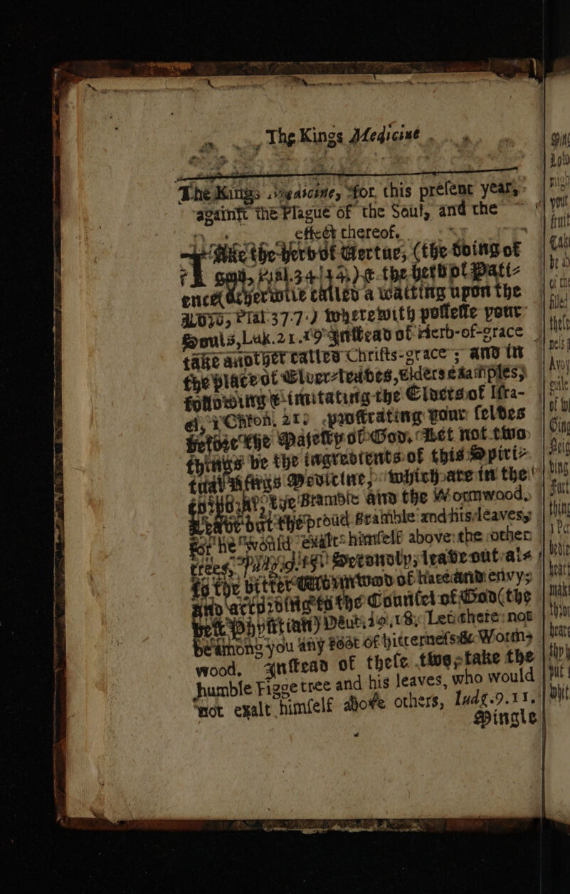 The Kings .vegasoine, for, this prefene year, ‘againft thé Plague of the Soul, and-che ~ © qe ey effeét thereof. “ . | ‘Me the-herbof ‘Gertue; (theSoingot — f &gt; P8344 4, )e-the beth pt patt- ence Ocyerwiie caller a Wacting upon the LOO, PTal37:7:) wherewith pollelte pour Souls,Luk.21.19 gatbead ot rierb-of-grace | take another calles Chrifts-grace’; ANd in fhe place ot Wleer-tedbes, elders eaainples; folowiirg Einnitating the Clactsof Ifra- ai, YChion. 2T) protrating pour feldes HetHie Khe Pasety dhGoy, Abet not tino. fying’ be the iwgredtentsof this Mpirt&gt; trial args Vevictne, which ate in the: 419) Gik?, tye Bramble aia the Wormwood, is re dat theproud Sraiible'andthisdéavesy | for he would ‘euate: himfelt above: the other trees, Puagio.t5N Soeeouoly irabroutials / fo tou bitter earbtoa of Kacearen ys Ho actdioineet the Courilel of Gor the pee int (ati) Deutize.18, Letishete: not eathong you any #6dt Of hitrernetside Worms wood, auftead of thele. tie stake the humble Figge tree and hig leaves, who would ‘not exalt himéelf dove others, Ivdg-9.13.))) PDingts -