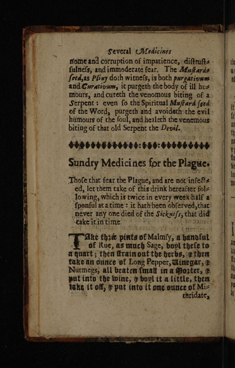 several cALedicines feed,as Plixy doth witne(s, is both pargatioum and Curativum, it purgeth the body of ill huz miours, and cureth the venomous biting of a Serpent: even fo the Spiricual a feed. ef the Word, purgeth and avoidert hitmours of the foul, and healech the venemous biting of that old Serpent the Devil. $496006606484:656:460060006 Thofe that fear the Plague, and are not'infe&amp;s ed, let them take of this drink hereafter fol fponful atacime : it hachbeen obferved,thac never any one died of the Séckne/s, that did ‘Cake itintime. 9 =: 10 39 Berar fh2@ pints of Malmfy, a hanofut ‘E of Rue, as much Sage, bol thele to aquatt ; thet frainout the herbs, -¢ then take an ounce of Long Pepper, Winegar, &amp; Nutmegs, all beaten {mall ina Porter, € put into the wine, € bovl tt a little, then fake it off, € put into it one ounce of Miz OG . chridate,