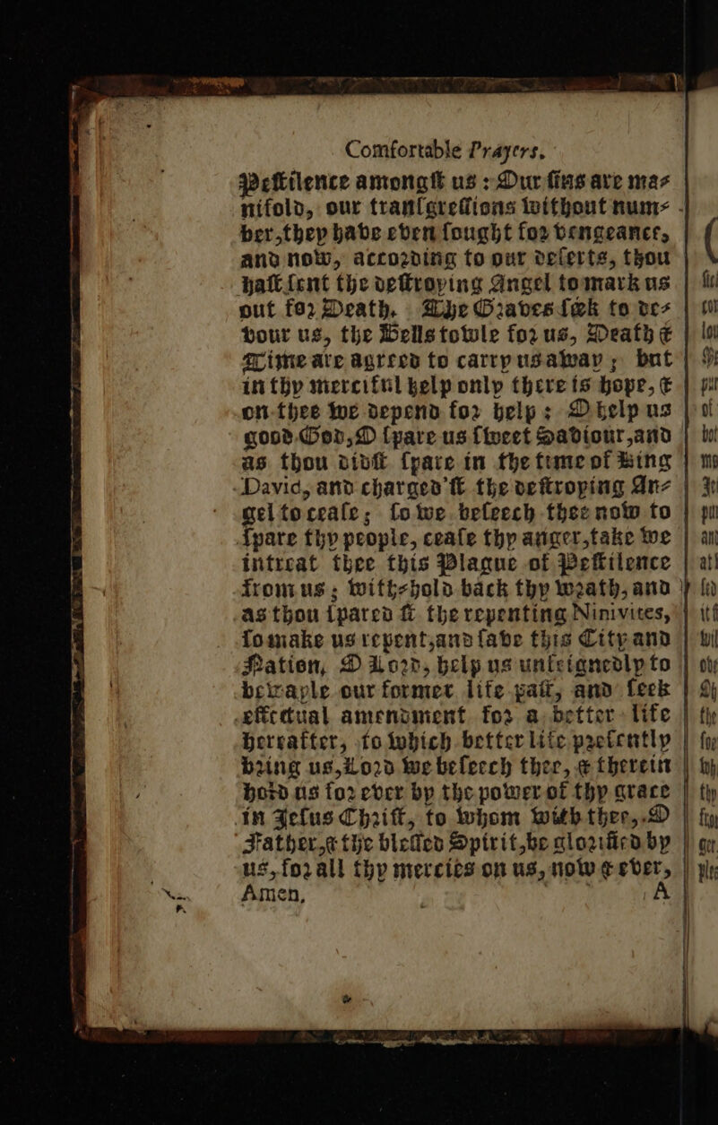 Peilence amongtt us &gt; Dur fins ave mas nifold, our tranferefiions without nume - berthep babe coen fought for vengeance, and noW, accozving to our deferts, thou out 02 Death, Dye Oraves{ek to ves | 0 bour us, the Hells towle forus, Death € | Is grime ave agrees to carrpusalway; bat | § infhy merciful kelp onlp therets hope, € | p on-thee We depend for help; Delp us | ol gost Gon, D {pare us {weet Sadiour,and | lui as thou divi {pare in fhe fimeof Bing | m geltoceafe; fotwe beleech thse now fo | pu intreat thee this Plague of Peflilence | a! fromus, with-bold back thp weath, and |) {i as thou ipared &amp; the repenting Ninivites, '} it fomake us repentjanafabe this Citpand | bi Hation, D U0, belp us unietancdlpto | ov beitaple our former life pait, and feek | 4 Hereafter, tolobich better lite prefentlp | fy bung us,io02d we belecch ther, e theres | by, bord os forever bp the powerofl thy arace | tly Father « tic bietlen Spirit be glorficaby | gy us, forall thy mercies on us, nol eebver, | pp Amen, | iets: |