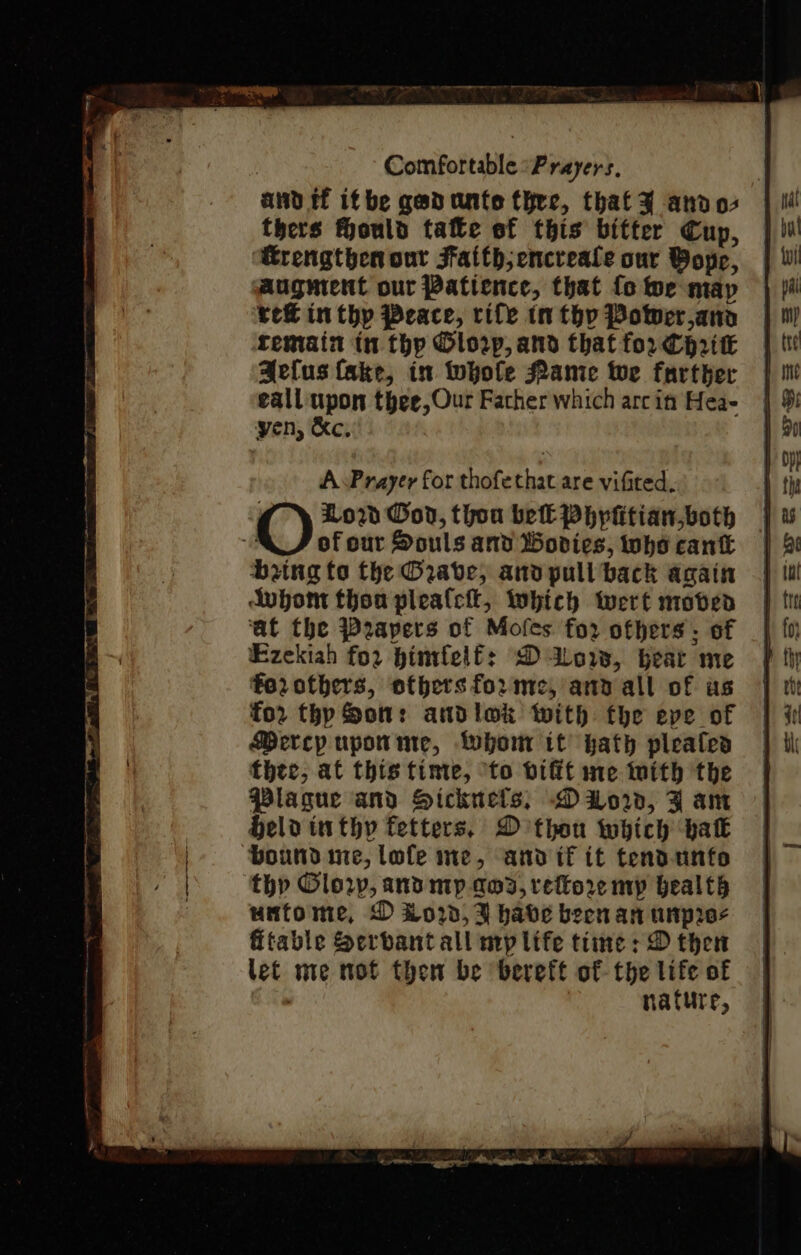 and tf ifbe gadunte thre, that andos thers Hould tale of this bitter Cup, ‘Rrengthen our Faith; encreale our Bop, augment our Patience, that fo we map rek in thy Peace, rife tn thy Power,ana remain in thp Olorp, and that for CHrik Aelus fake, in twwhole Mamie wwe farther eall upon thee, Our Father which arc in Hea- yen, &amp;c, O Low Gov, thou bel Phypiitian both | “a of our Souls and Wovices, whocank | bring to the Grave, and pull back again Aubom thou plealci, twhich wert moven ‘at the Papers of Mofes for ofhers: of Ezekiah for bintfelf: Dow, beat me fo2rotbhers, others forme, and all of as fo2 thy Son: andlok with fhe eve of Bercy upotime, Whom it hath pleated thee, at this time, to vifit me mith the Plague and HSickuels, Dor, J am Held inthy fetters, D thon which bak ‘bound me, lofe me, and if it tendunto thp Glory, and mp ama, rettore mp health untome, D £020, 3 habe been an unpros fitable Serbant all my life time : D thet let me mot then be bereft of the life of Cl nature,