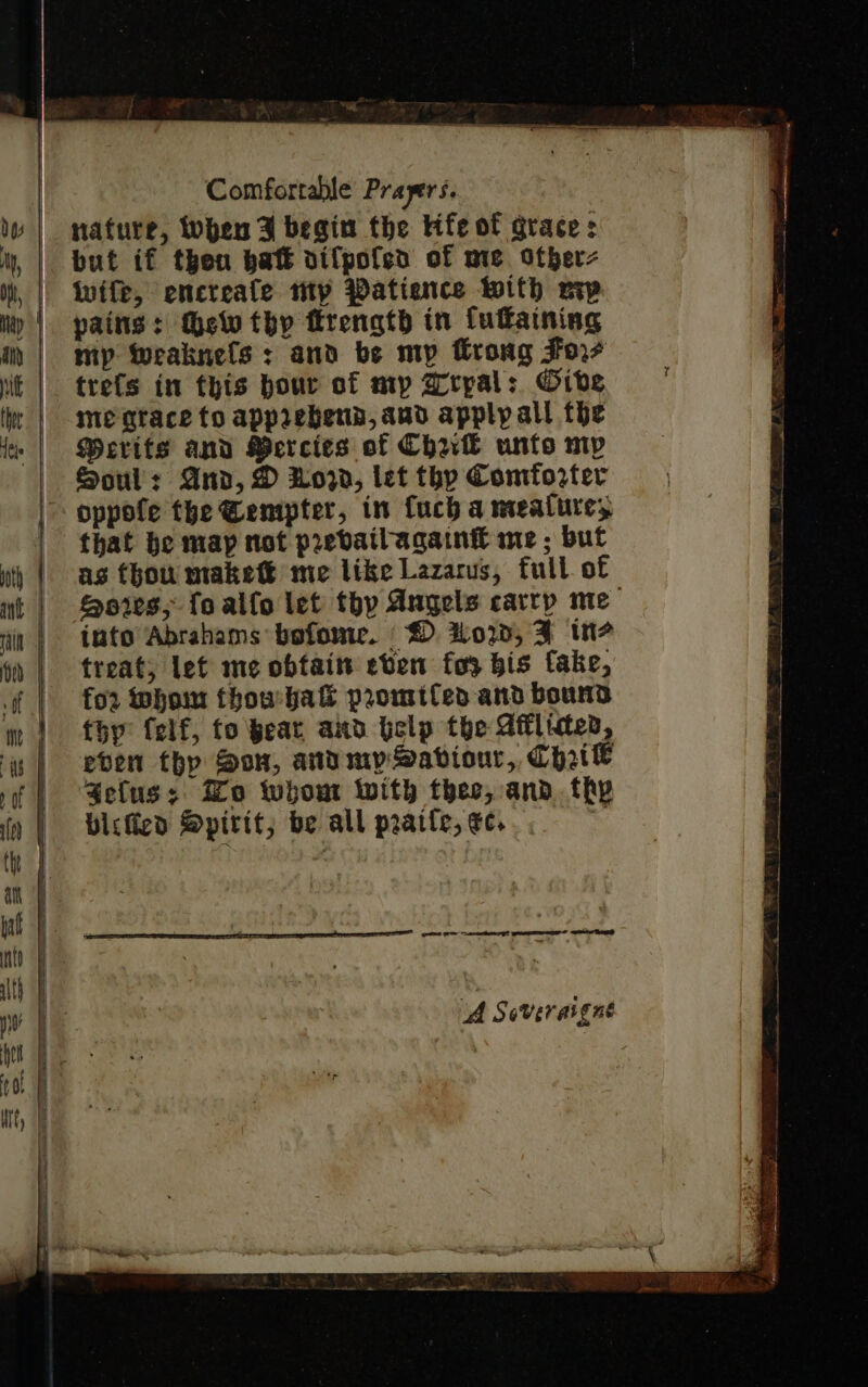 nafure, When F begin the Hfe of grace: but if then batt aifpofen of mie. otberz Wwife, encreafe mp Patience With vip pains: thelv thy firength in fuffaining mp weaknels : and be my frong Joi trefs in this hour of my arypal: Oive me agtace to apprebend, aud apply all the Merits and Percies of Chal unto mp Souls And, D Nora, let thy Comforter oppofe the @empter, in fuch a meature, that be map not prevail againg me ; but as thou makett me like Lazarus, full of Sores; fo allo let thy Angels carrp me into Abrahams bofome. How, F ins treat, lef me obtain even fo3 bis fake, for whom thouyak promtfen and bound fhy (elf, fo pear and Gelp the Ailided, eben thp Son, and mp Saviour, CHrik Selus: Ho whom with thee, and. thy bicficd Spirit; be all prarfe, ec.