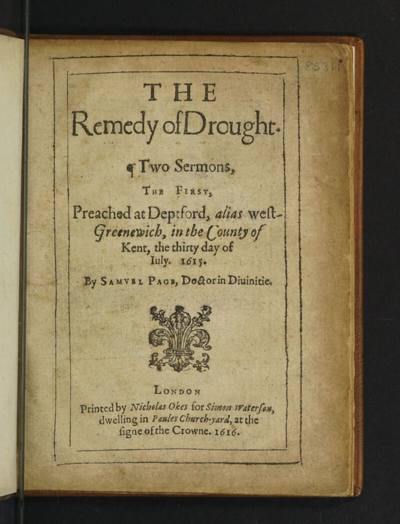 THE - ^ Two Sermons, The First, #• «*' Preached at Deprford, alias weft. (jretnexvicb, in the (jountj of Kent, the thirty day of Inly- itfi 5. • By Samvsl Page, Do&orinDiuinicie, Lo NDO N Printed by Nicholas Okes fox Simon Wat erf on, dwelling in Pmles Church-yard, at the {igneofthe Crowne. 1616,