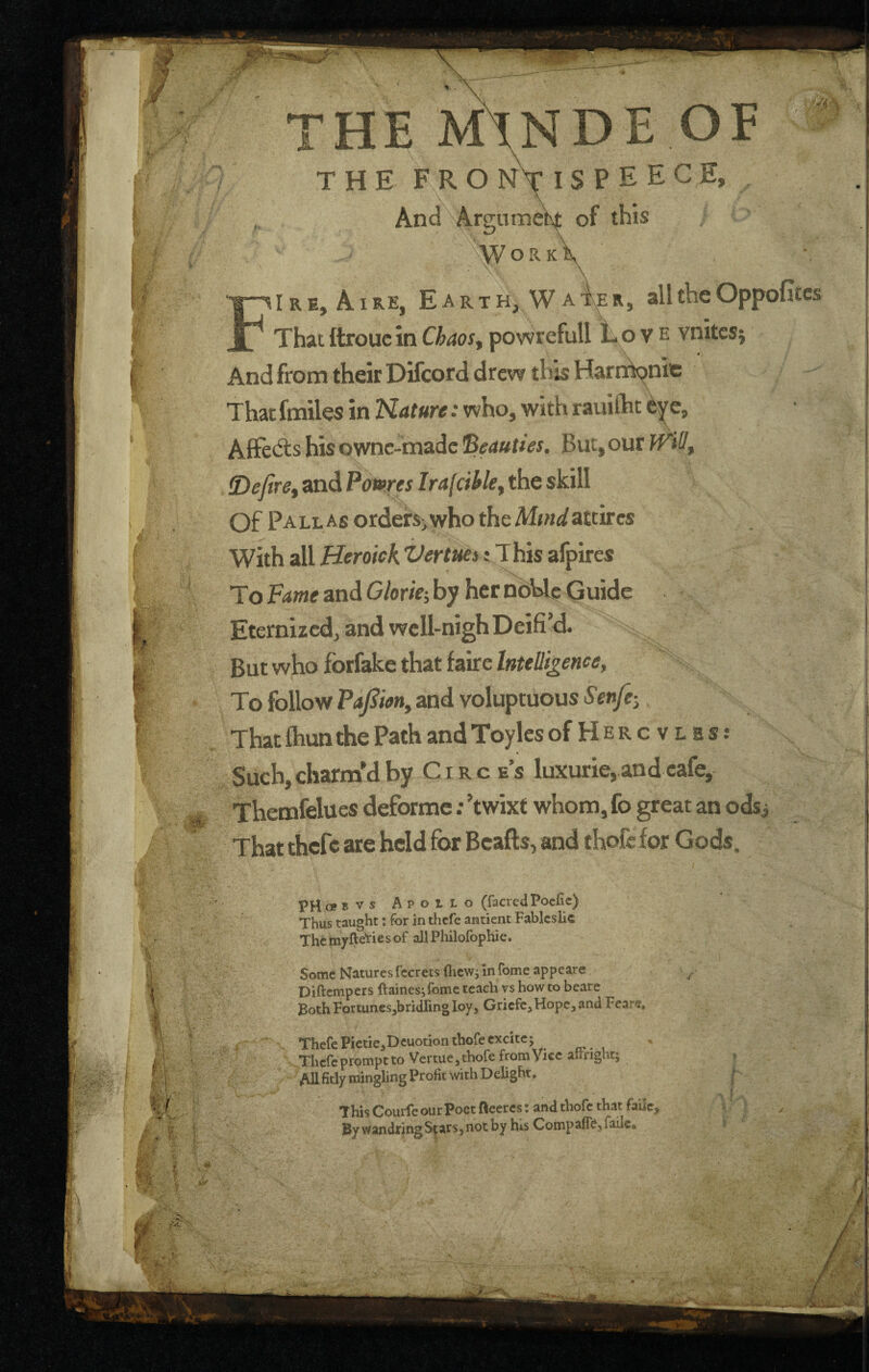 THE M\NDE OE THE F R O nV IS P E E C E, And Argumeht of this WorkV FI R E, AI RE, E A R T H, W A i\ER, all the Oppofitcs That (troue in Chaos^ powrefull Love vnitcsj And from their Difcord drew this Harn^nie That fmiles in Kature: who, with rauiftit e, Alfetfts his ownc-madc But,our and Po«»w/r4/di&, the skill Of Pallas orderSiwhotheM^w^/attircs With allro/f A : This afpires To Fame and Glor 'te., by her nbUe Guide Eternized, and well-nigh Deifi’d. But who forfake that faire Intelligence, To follow PaJSieny and voluptuous Senfe-. That ftiun the Path and Toylcs ofHERcvLBs: Such, charm’d by C i r c e s luxurie, and cafe, Themfelues deformc; Twixt whom, fo great an odsj That thefe are held for Bcafts, and thofc for Gods. PHofBVs Apollo (facredPoefic) Thus taught: for in tlicfe antient Fablcslic ThcttiyfteTiesof all Philofophic. Some Naturesfccrctsfiicwjinfomeappeare ^ Diftempers ftainesj feme teach vs how to beare Both Fortunesjbridlingloy, Gricfe,Hope, and Fears. > - Thefe Pictie^cuotion thofe excite j . Thefe prompt to Vertue 3 thofe from Vice airnghtj » All fitly mingling Profit with Delight. | y I - This Courle our Poet fleercs: and thofc that faiie, v j By wandring Sfarsj not by hts CompaflrCjfaileo i •