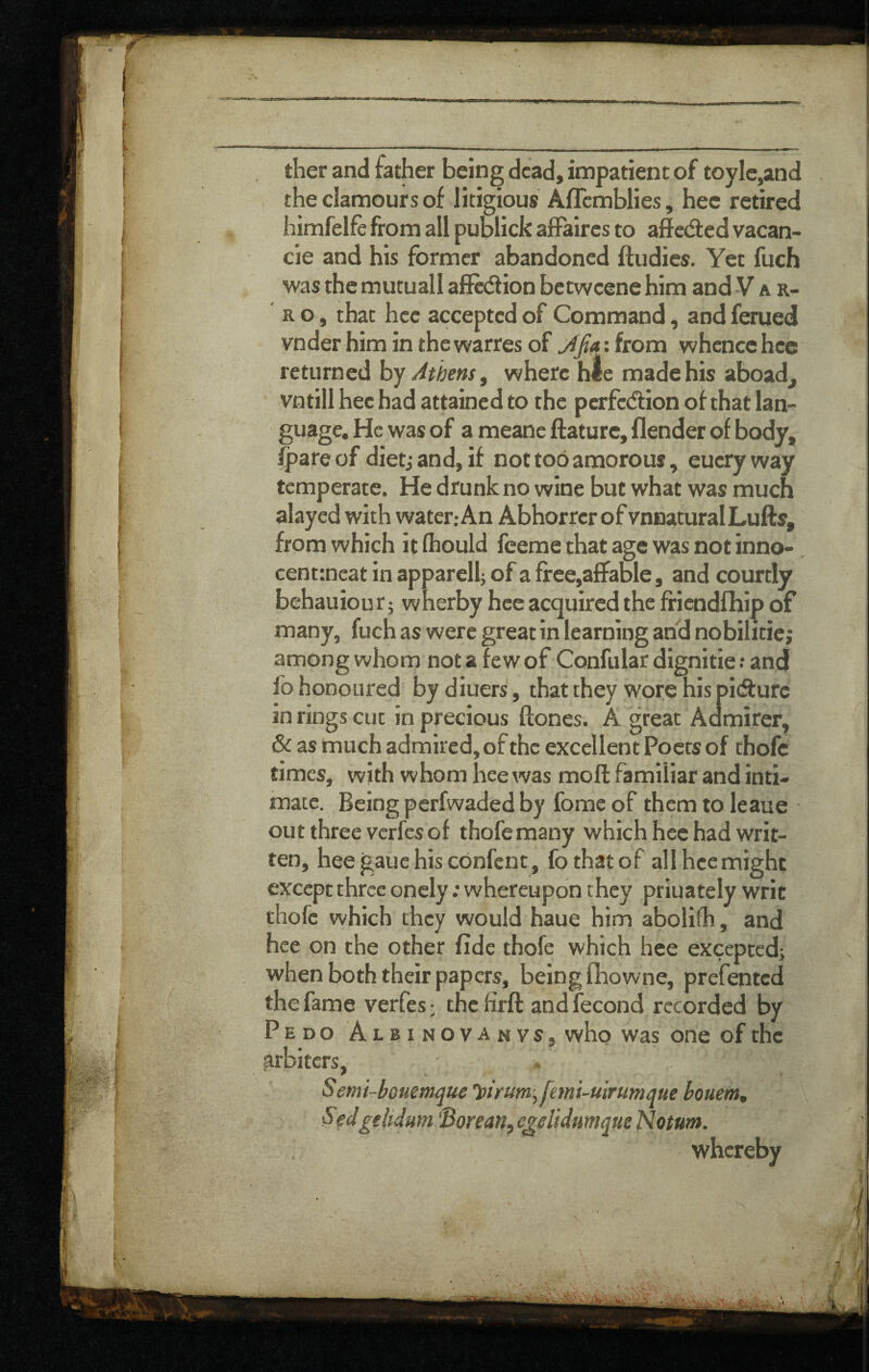 ther and father being dead, impatient of toyle,and the clamours of litigious Aflcmblies, hee retired himfelfe from all pumick affaires to affeded vacan- cie and his former abandoned ftudies. Yet fuch was the mutuall affedlion betweene him and V a r- R o, that hee accepted of Command, and ferued vnder him in the warres of ^jia: from whence hee returned by Athens ^ where hie made his aboad^ vntill hee had attained to the perfediion of that lan¬ guage, He was of a meane ftature, flender of body, Ipare of dietj and, if not too amorous, euery way temperate. He drunk no wine but what was much alayed with water,-An Abhorrer of unnatural Lufts, from which it fhould feeme that age was not inno-, cent:neat in apparellj of a ffee,affaDle, and courtly behauiout; wherby hee acquired the ffiendfhip of many, fuch as were great in learning and nobilitie; among whom not a few of Confular dignitie; and fo honoured by diuers, that they woi;e his pidfure in rings cut in precious ftones. A great Admirer, & as much admired, of the excellent Poets of thofc times, with whom hee was moil familiar and inti¬ mate. Being perfwaded by fome of them to leaue out three verfes of thofe many which hee had writ¬ ten, heegauehisebnfent, fothatof allhcemight except three oncly: whereupon they priuately writ thofc which they would haue him abolifh, and hee on the other fide thofe which hee exceptedj when both their papers, being fbowne, prefented the fame verfes • the firft and fecond recorded by Pedo Albinovanvs, who was one of the arbiters, Semi-bouemque 'pirum^ fmi-uirumque bouem, Sfdgelidum 'Borean, egeUdumque Notum. whereby