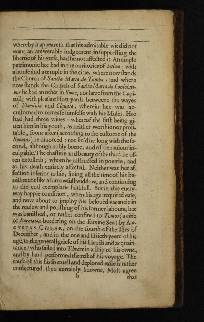 whereby it appeareth that his admirable wit did not want an anfwerable iudgement in fupprcfling the I jbcrtie of his yerfe, had he not affeded it. An ample patrinionie hec had in the tcrritories'of Sulmo j with a houfe and a temple in the citiej where now Hands the Church of de T^utni/a : and where now Hands the Church of SanBa Maria de Confolati- one he had an other in Rome^ not farre from the Capi- tollj with pleafant Hort-yards betweene the wayes of Flarntnia and Claudia, wherein hee was ac- cuHomed to recreate himfelfe with his Mufes. Hee had had three wiucs : whereof the firH b eing gi- uen him in his youth 5 as neither worthie nor profi¬ table, foonc after (according to the cuftomc of the Romans)hQ dmorced : norliudhe long with thefe- cond^ although nobly borne, and of behauiour in- culpable.Thcchafiitie and beautyofthcthird he of¬ ten extolleth s whom he inftrudled in poetrie ^ anti to his death entirely afiedled. Neither was heraf- fedtion inferior to his 5 liuidg allthetimcof his ba- nifhment like a forrowfull widdow, and continuing to the end exemplarie faithfull. Butin thiseuery- way happie condition, when his age required eafe, and now about to imploy his beloued vacancie in the reuiew and polifhing of his former labours^ hec was baniflied, or rather confined to Totnos(^cidQ oi Sarmaua bordering on the Euxine Sea)byA v- c V S T vs C as s A on the fourth of the Ides of December, and in the one and fiftieth yeere of his ^^^g^oerallgriefe of his friends and^acquain- tance *• who failed into Thrace in afhip of his owne^ and by land performed tKc reft of his voyage. The caufe of this his fo cruel! and deplored exile is rather €oniedfuf!ed then itertainly knowne, Moft agree b that