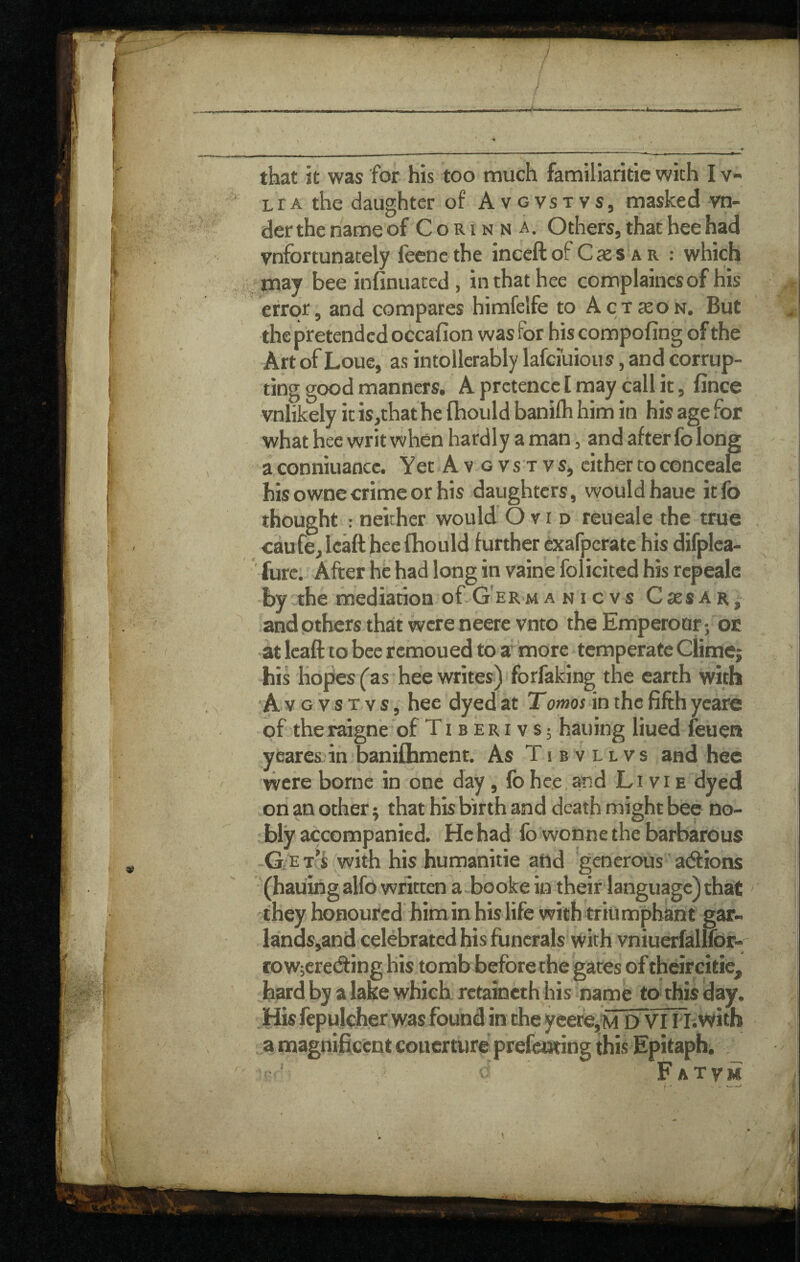 LrA the daughter of Avgvstvs, masked vn- der the name of C o r i n n a. Others, that hee had vnfortunately feencthe ineeft of C ae s a r : which may bee infinuated, in that hee complaincsof his error, and compares himfelfe to Action. But the pretended occafion was for his compofing of the Art of Loue, as intollcratly lafciuious, and corrup¬ ting good manners. A pretence I may call it, fince vnlikely it is,that he (hould banilh him in his age for what hee writ when hardly a man, and after fo long a conniuancc. Yet Avgvstvs, cither to conceale his owne crime or his daughters, would hauc itfo thought ; neither would Ovid reueale the true caufe,lcaft heefhould further exafperate his difplea- ' furc. After he had long in vaine folicited his repeale by the mediation of--G'ERmanicvs Csesar, and others thait were neere vnto the Emperoar j or at Icaft to bee remoued tp a more temperate Clime; his hopes {as hee writes) forfaking the earth with A V G V s T v s, hee dyed at Tomos in the fifth ycare of theraigne'of Ti b eri v s; hauing liued leuen yearesin banifhment. As Tibvllvs and hee were borne in one day, fo hee,and Li vi e dyed on an other; that his birth and death might bee no¬ bly accompanied. He had fo wonne the barbarous G-e t’J with his humanitie and generous atftions • (hauing alfo written a booke in their language) that 'they honoured him in his life with triumphant gar- lands,and celebrated his funerals with vniuerfallfor- roWjcretfting his tomb before the gates of theircitie, hard by a lake which rctaineth his name to this day. ,His fepulcher was found in the yeere,M D VI Hi with a magnificent couerture prefetwing this Epitaphs V ‘ Fatvm