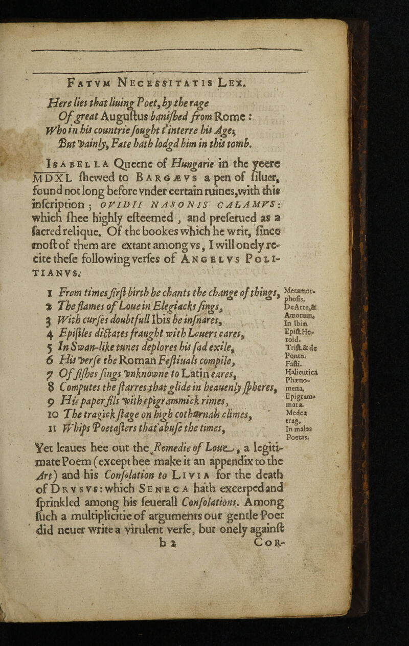 Fatvm Necessitatis Lex. » Here lies thatHum^Poet^ by the rage Ofgreat AuguTlus banijbed frm Rome: Who in hU comtrie fought t*interre hU Agey 'But Tfainljy Fete hath lodgd him in this tomb, Isabella Qiicenc of Hungarie in the ycere MDXL (hewed to BARCiBVs a pen of Hluer, found not long before vnder certain ruines,with this infeription ; ovibii nasonis calamus-. which (hce highly efteemed ^ and preferued as a facred relique. Of the bookes which he writ, fince moftof them are extant among vs, I will onely re- citethefe followingverfes of Ancelvs PolI TIANVS; I From timesfrjl birth he chants the change of things, t Theflames of Loue in Elegiacks fings, 5 With curfes doubtful! Ibis he in/hares, 4 Ef files di£lates fraught with Loners cares, 5 In Swan-like tunes deplores his fad exile, 6 His loerfe the Roman Feftiuals compile, 7 T>f fifhes flags ynknowne to Latin eares, 8 Computes the flarresyhatglide in heauenly Jfheres, 9 His paper fils’tohhepigrammiekrimesy 10 The traqftekflage on high cothapials climes, II WhipsPoetaflers that abufe the times. Metamar- phofis. DeArtej^ Amomm. In Ibin Epift.Hc- roid. Trift.&dc Ponto. Fafti. Halieutica Phseno- mena, Epigiam- mata. Medea In malos Poetasa Yet leaues hee out th^Remedie of Lout-., a legiti¬ mate Poem (except hee make it an appendix to the Art) and his Con/elation to L,ivis for the death of D B. V s V s; which Seneca hath excerped and fprinkled among his feucrall Confolathns. Among fUch a multiplicitic of arguments our gentle Poet did ncuer write a virulent verfc, but onelyagainft