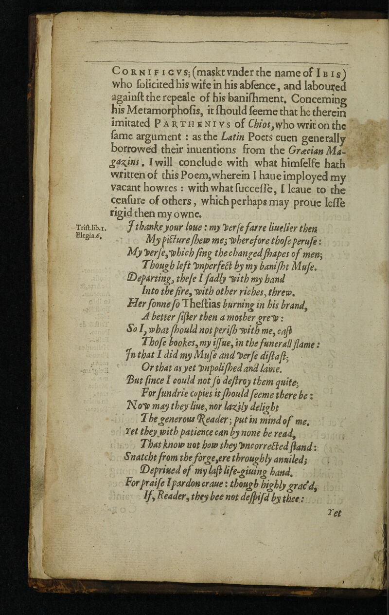 ! ^ Elegia.^, r “t '< t CoRNiFicvs; (maskt vndcr the name of I b i s) who folicited his wife in his abfence, and laboured againft the repealc of his banifhment. Concerning his Metamorphofis, it fhould feeme that he therein imitated Parthenivs of Chios,writ on the fame argument: as the Latin Poets euen generally borrowed their inuentions from the Grecian Ma- I will conclude with what himfelfe hath written of this Poem,wherein Ihaueimployedmy vacant howres: with what fucceffe, I leaue to the cenfure of others, which perhaps may prone lefle rigid then my ownc. 7 tbankeyour hue; my herfe far re liuelier then My figure(hew mei -therefore tbofeperufe: My yerfeyynhich fin^ the changedfhapes of men) Though leftimperfeCb by my banifhtMufe. Tdefarting, thefe Ifadly ^ith my hand Into the fire, tpith other riches, threw. Her fonne fo Theftias burning in his brand, A better fifier then a mothergre-tc: Sol, what fhould not ferifh jpith me, caji Tbofe bookes, my ijfae, in the funerall flame: fn that I did my Mufe and loerfe difla fl- ■ Orthatasyet'i>npolifJ)edandiame. 'But fmee I could notfo deflroy them quite-. Forfmdrie copies itJhoufdfeeme there be; may thejrliue, nor lazjly delight The generous ^ader-, put in mind of me, Xet they with patience can by none he read. That know not how they hne or rededfland: . Snatcht from the forge,ere throughly anuiledi Tlepriued of my lafl life-giuing hand, Forpraife Ipardon craue: though highly nacd. If, Reader, they bee not deffifd by thee.: ret