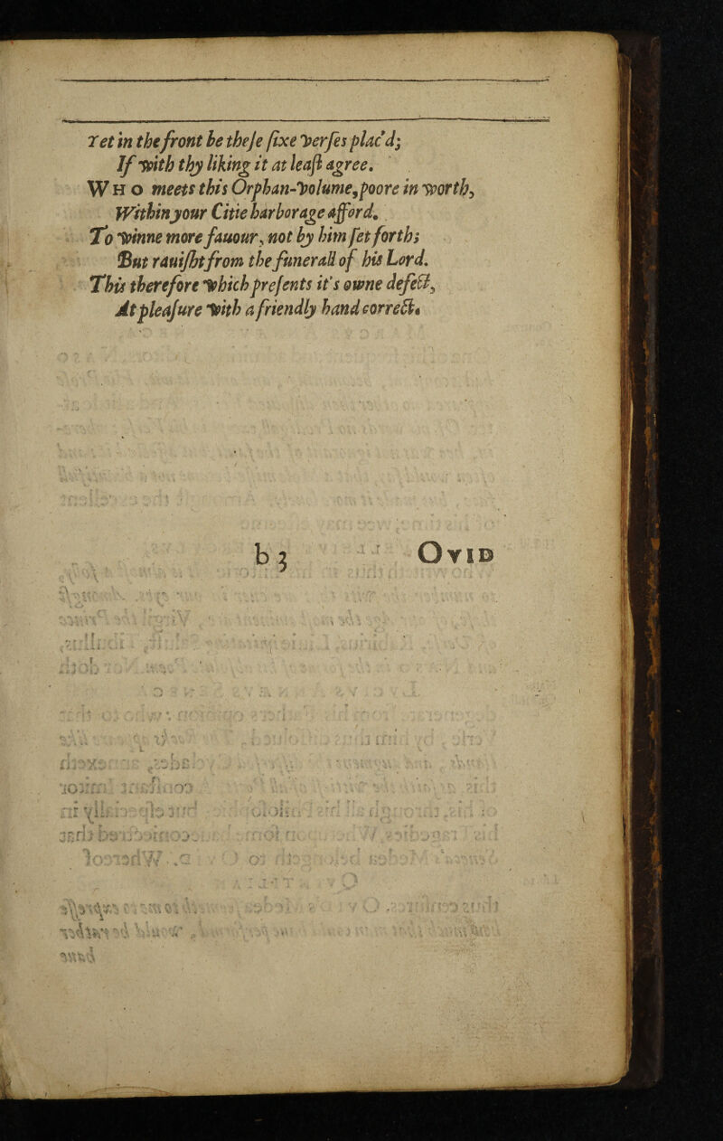 If fnth thy liking it at leafl agree. Who meett this Orfhan-yolume,foore in yportb, Withinyour Citte harborage afford. T'o'yinne more fauours not bj him fet forth} Sut rauijht from the funeral! of his Lord. This therefore ithichfrefents it's owne defeU, Atpleajure ^ith a friendly handeorrebh