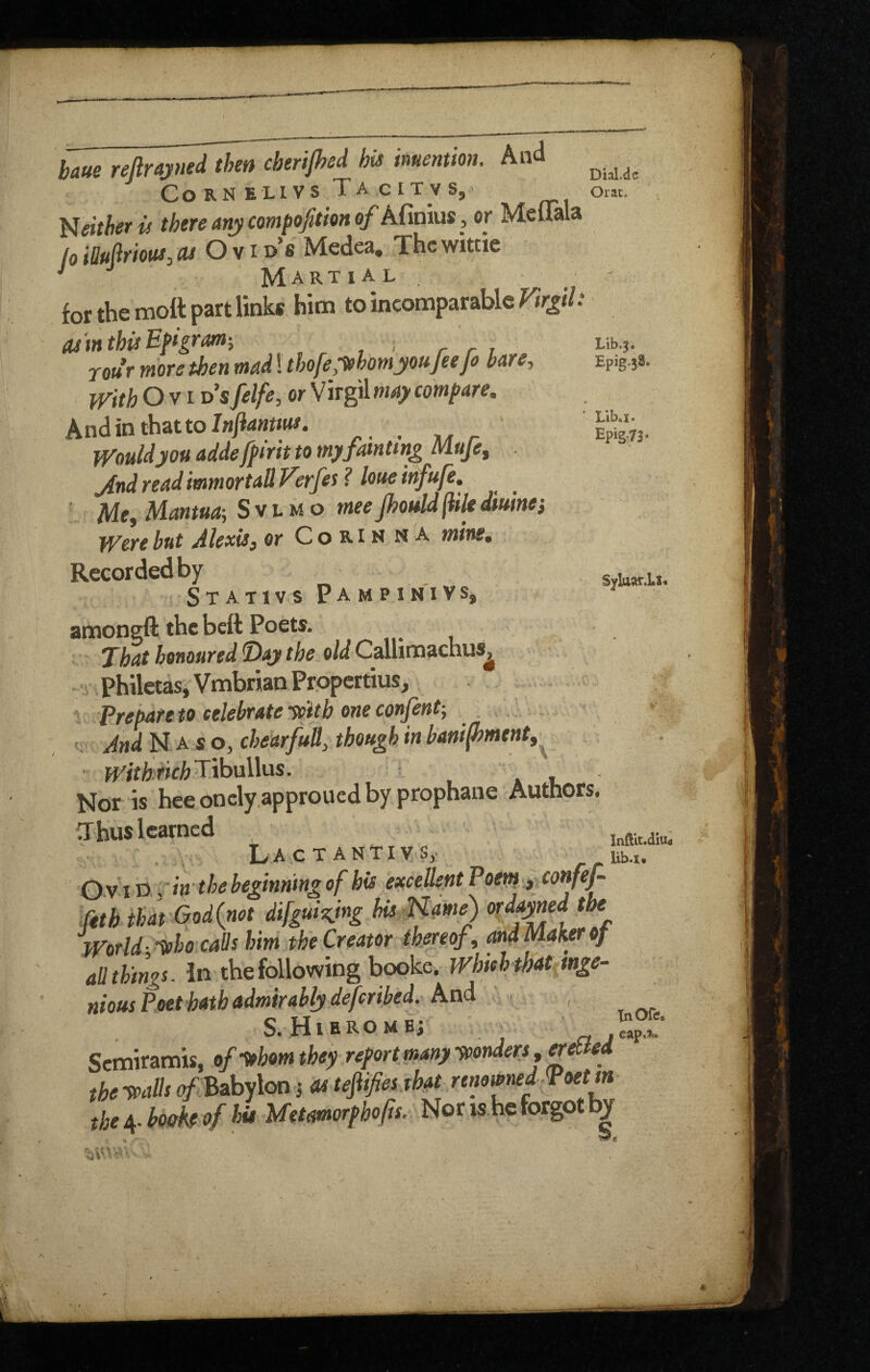 Epig.38. Lib. I. §yIaftr.Lt« hue reftrm^en cherijhcd his imenmn. And Co RN ELI vs TA CITV S,> Oiac. either is there any compofition of Afinius, or Meuala /o iUufiriouSy (U Ovids Medea. The wittie '' Martial ' for the mott part links him to incomparable ^r^// rour more then mad! thofeMomyoufeefo bare. With O VI d’sfelfe, or compare, Andinthatto/wjJw#. _ Would you adde fpi rit to my fainting I^ufey jind read immortall Verfes ? loue infufe, Mr, Mantua-, S v l m o meefjouldjiiU dtuines Were but Alexis, or C o R i m n a mine. Recorded by Sta.TIVS PAMPINIVSj amongft the beft Poets. Xhathemoured^aytheoldCeMVti^c.axxs^ Philctas, Vmbrian Propertius, Prepare to eelebrate -with one confent-, . And N A. so, chedrfuH, though in banifhmentf^ WithrichTVotsWus. . u Nor is heeoncly.approucdby prophane Authors. Thus learned LacTANTIVS, Ovitt -^in thebeginningof bis exceUeptPoent yCorifef (eth that God(not difgui^ng hisMam^ V World-Ifho calls him the Creator thereof, Maher of all things. In the following booke. Whieh that inge¬ nious Poet hath admirably de feribed. S.H1EROMB; ^ Semiramis, of yrhom they report many ytonders, netted the tpads 0/’ Babylon j as tefiifiesjhat renamed Poet m the book of Ids Metamorphofis.. Nons he forgot b| Infilt.diUd lib.i*
