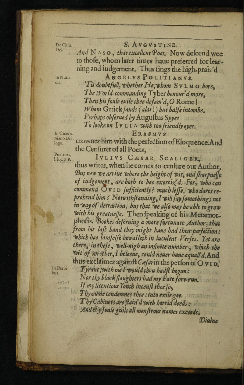 DeCiilir Dci. lit.' ?' i' ,.- - •) ■ x^y ■ InNutri- cia. In Cicero. nianoDia logo. t Poetices, Iib.5,^ €, InHtroi- biis. . .5iOr.T S. Avgvstine, //«(/ N A s o, that excellent ^oet. Now deicend wee to thofe, whom later times haue preferred for lear¬ ning and iudgement. Thus fings the high.prais’d Anoelvs Politianvs. ’Jfcf doubtful!, yphether He^-mhom S v l m o bore. The IVorld-commandingTyher honour d more. Then ht^foule exile thee defanidjO Kotne I Whom GetickJands (alas !j but halfeintomhe. Perhaps obferued by Auguftus Spyes To lookeon Ivti a toith too friendly eyes. Erasmvs crownes him with the perfedlion ofEIoquence.And the Cenfurcrofall Poets, IVLIVS CiESAR SCALIGER^ thus writes, when he comes to cenfure our Author. But novo -toe arriue sphere the height of -^it^ andjharpaejje of iudgement, are both to bee exereio^d. Fevy ‘tpho cm commend O y I'D fuffcienfty? muchlejfe, yoho dares re¬ prehend him ? Notmthftandingy I yoiOfay fomethingi not in toay df detraBton, but that yoe alfo may be able togroto toithhu greatneffe, Thenfpeakingof his Metamor- phons. Bookes deferuing a more fortunate Author', that from his lajl hand they might haue had their perfeBion : lohichhee himfelfe bewaileth in luculent Ferfes. Yet are therey in theje, ^ell-nigh an infinite number, 'yohich the ^Ihety I beleeucy could neuer haue e^uaffd,kxid thus ekeUimes againft Crefarva the perfon ofO v i p,‘ Tyrant ypith mel-muld thou hadfi begun: N or thy blacHflaughters had my Fate fore-run. If my licentious Youth incenfi thee fo'y ■ Thyi)i»necdndemnes thee: into exile got. r Thy Cabinets are fain’dypithhtrrid deeds: ; monjirofu names exceeds; 3)itune ■ I