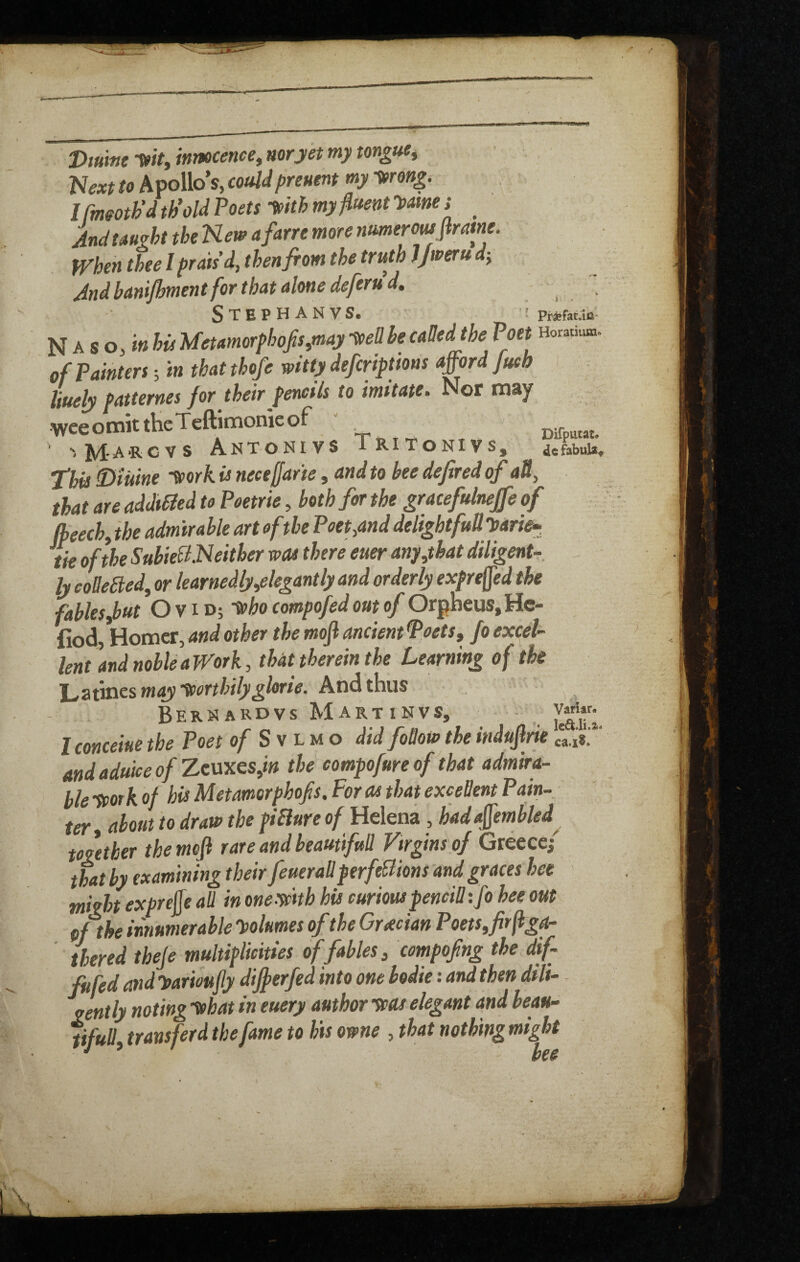 Dmm WV, innocence^ nor yet my tongue^ 'Next to Apollo’s, couldpreuent my wng. Ifmmh’d th’old Poets fpith my fluent 'y>mei ^ And taught the New afarre more numerousflrme. When thee / prmd, then from the truth JJweru dy And banifhment for that alone deferud, Stephanvs. _ N A s o, his Uetamorphofis,may -»en he called the Poet Horatium of Painters; tn that thofe witty defcriptions afford jueb liuely patternes for their pencils to imitate. Nor may WceomittheTeftimonieof ' Difputat. A’RCVS AnTONIVS IRITONIVS, dcfabuU^ ^his Diuine -^ork is necejjarie, and to bee defired of all, that are addibled to Poetrie, both for the graceftdnejfe of (beech, the admirable art of the Poet,and delightfuUyarie^ tie of the SubieBNeither was there euer any,that diligenU. ly coUeBed, or learnedly,elegantly and orderly expreffed the fables jbut G V i d; -^ho compofed out of Orpheus, He- fiod, Homer, and other the mojl ancient Poets, fo excel¬ lent and noble a Work, that therein the Learning of the X^atines may ytorthilyglorie. And thus Bernardvs Martinvs, 1 concern the Poet 0/ S v l m o did foBow the indujlrie cti*.' andaduice.ofZc\ixes,in the compofureof that admira¬ ble ycork of his Metamerphofs, For as that exceBent Pain¬ ter, about to draw the piBure of Helena , hadaffembled^ together the mefl rare and beamifuB 'Firgins of Greece; that by examining their feueraBperfeBions and graces hee might exprejfe aU in oneyetth his curiouspenciB tfo hee out of the innumerable Volumes of the Gr xcian Poets, fir flga- thered theje multiplicities of fables, compofng the dif- fufed and '^ar'mfly differfed into one bodie: and then dili¬ gently noting ’^hat in euery author teas elegant and beau- pfuB, transferd the fame to his owne , that nothing might Variar. )