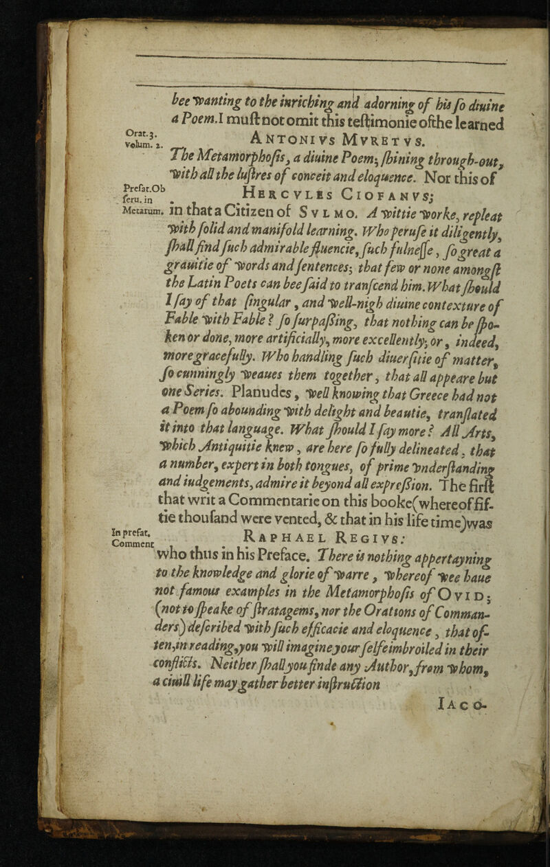 bee -^panting to the inriching and adorning of his fo dtuine a Poem.l muftnotomit this teftimonieofthe learned _ Antonivs Mvretvs. , The hTetantorphoJts^ a dtuine Poent^ fhining through-outf ttith all the luftres of conceit and eloquence. Nor this of HeRCVLES CiOFANVSJ Meurum, JD that 3 Citizen of S v l m o, A ypittie ^orke^ retleat T/pith folid and manifold learning. Who perufe it diligentljr^ ' fhaUfindfuch admirablefiuencie,fuch ftilne^e, fo great a gramtie of -tpords and jentencesi that fevp or none amongfl the Latin Poets can beefaid to tranfeend him. What Jhould Ifayofthat fmgular ^ and-^eU-nigh diutne contexture of Table Vtth Fable? fofurpafing^ that nothing can he jfo- ken or done, more artificially., more excellently-, or, indeed^ moregracefudy. Who handling fuch diuerfitie of matter^ fo cunningly -^eaues them together, that aB appeare but one Series. Planudcs , tPeB knowing that Greece had not a Poemfo abounding ypith delight and beautie, tranflated it into that language. What Jhould I fay more f Allyfrts yphich jintiquitie knew, are here fo fuBy delineated, that a number, expert in both tongues, of prime hnderjianding , and iudgements, admire it beyond aBexprefiion. Thefirft that writ a Commcntaric on this bookc(whereoffi£. tie thoufand were vented, & that in his life timejwas Raphael Regivs; who thus in his Preface. There is nothing appertayning to the knowledge and glorie of yparre, tchereof tsee haue not famous examples in the Metamorphofis o/O vi D; (not tojjeake of fir atagems, nor the Orations of Comma^ ders) deferibed yoith fuch efficacie and eloquence, that of- ten,in readtng,you tpiB imagineyourfelfeimbroiled in their conJiiBls. Neither JhaByoufinds any lAuthorfrom tphotn, nciuill life may gather better inflrulHion X A C O* In prefat, Commenc