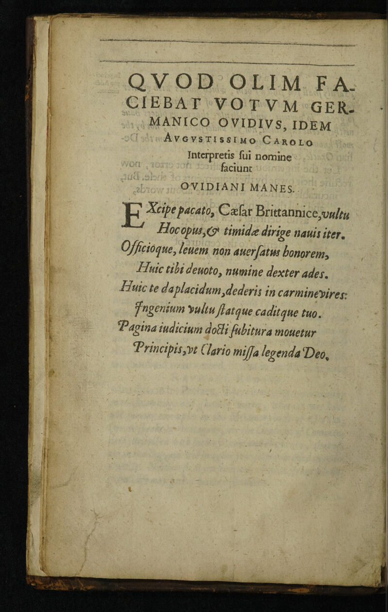 Q¥OD OLIM FA- ciebat votvm qer. Manico ovidivs, idem Avgvstissimo Caroio ^ ,4 ■von . , Intcrpretis fui nomine faciunt OVIDIANI MANES.. Ip Xcipe^acato, Casfar Bnttannice,i;»/^« Hocopm^O* tirntda dirige nauis iter, non auerfatm honorenii Huic tthi deuoto, numine dexter ades, Hukte daplacidumjederh in carmtneyiresi fngen$um '^ultu jiatquesaditqm tuo. ^^gina iudicium doUifiibitura mouetur ^rincipis^t Clario tnijjalegendn ^Deo^