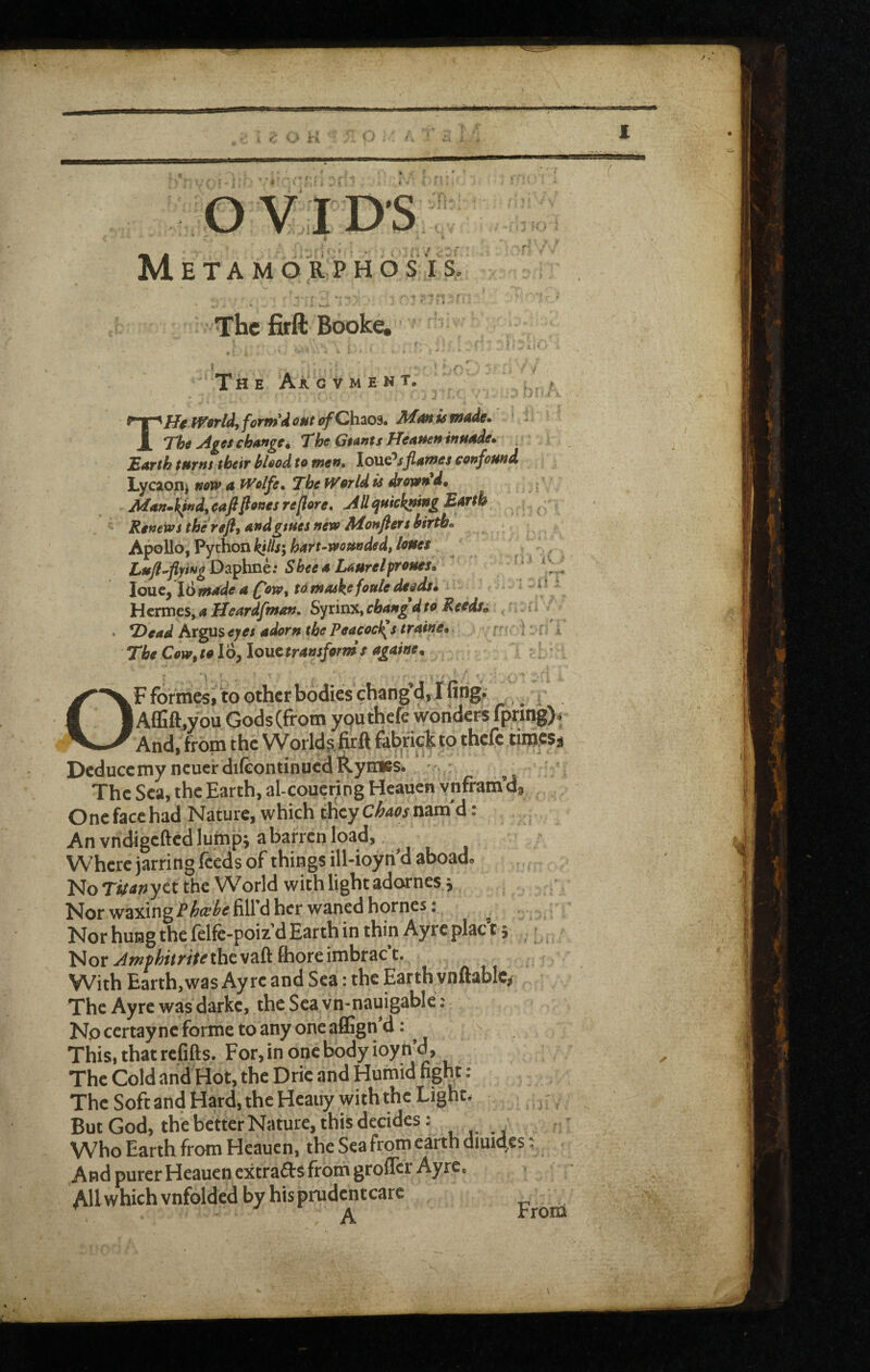 OVIDS ; «• M E T A M d R P H d S i S, The firft Booke, The AXgvment. .V ’ ' • » V* ? t T He iVorldfforntdoHt of Ch^os, Man is made* ’ - The Ages change. The Giants Heanettinnade* T>arth tHTus thetv blood to men^ loUQ^sfiames confound, Lycioni new a Wolfe ^ The World is drowned. Manml^ind^eafifionesreijore, AUqukkningBarth Renews therefi, andgtues new Monflers birth* Apollo, Python kills\ hart-wounded, loues Lufl^fl^ingD^^\mk: SbeeaLaurelproues. louCf 16 made a f'ow, to masks fouledeedf 4 Hermes, a Heardfman. Syrinx, ebang d to Reeds. . .; . T>ead Argus eyes adorn the Peacocf(s traine, r? ; ■ ; i The Cow,to 16, louctraasform s againe. OF forniesi to other bodies chang’d, I fing, , Affift.you Gods (from yputhefe woridert f[tfing)4 And, from the Worlds.fitft fabrick to thefe tinwsa DeduccmyneuerdiftontinuedRyiaes. .,j The Sea, the Earth, al-coucring Heauen y nfram’d. One face had Nature, which they Chm nam'd: An vndigefted lump; a barren load, ^ Where jarring feeds of things ill-ioyri d aboad« No yet the W^orld with light adornes j Nor waxing fill d her waned homes; Nor hung the felfc-poiz’d Earth in thin Ayrc plac t j ^ Nor ^wsi&frr/frthevaft fhoreimbrac t. With Earth, was Ay re and Sea: the Earth vnftablc, The Ayre was darke, thcScavn-nauigable; No certay nc forme to any one aflSgn’d; ^ This, that refifts. For, in one body ioyn’d. The Cold and Hot, the Dric and Humid fight: The Soft and Hard, the Heaiiy with the Light- But God, the better Nature, this decides: Who Earth from Heauen, the Sea from earth diuid,es: And purer Heauen extrafts frotn groflci Ayrc, All which vnfolded by hisprudentcarc