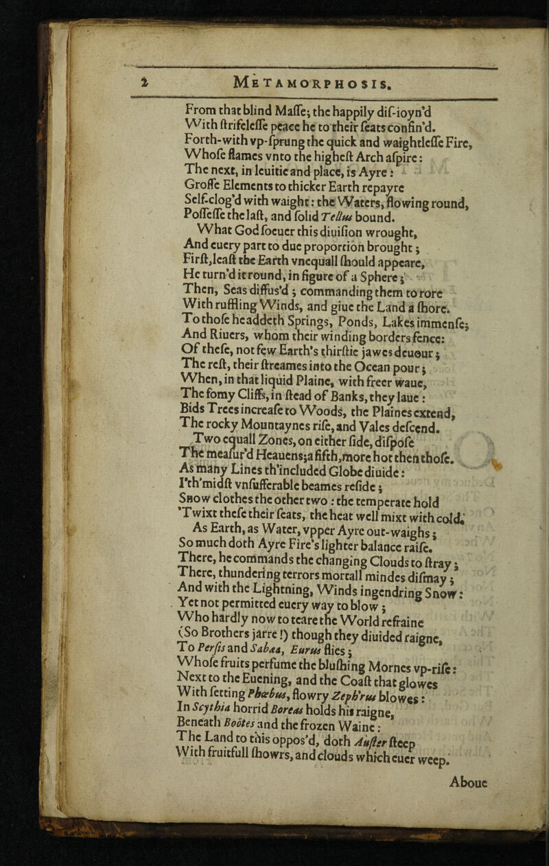 4 Metamorphosis. Froin that blind Mafle; the happily dif-ioyn’d \A^ith ftrifcleile peace he to their feats confin'd. Forth-with vp-fprung the quick and wafghtlcde Fire, Whofe flames vnto the higheft Arch afpire: The next, in leuitic and place, is Ayrc: • Grofle Elements to thicker Earth repayre Selficlog’d with waight: the Waters, flowing round,  Pofleife the laft, and folidrr/S'w bound. What God foeuer this diuifion wrought. And euery part to due proportion brought j Firft,ieafl the Earth vnequall (hould appeare. He turn’d itround, in figure of a Sphere} Then, Seas diffus'd ^ commanding them to rore With ruffling Winds, and giue the Land a fhore. To thole headdeth Springs, Ponds, Lakes immenfej And Riuers, whom their winding borders fence; Of thefe, not few Earth's thirftie jawes deuour j The reft, their ftreames into the Ocean pour; When, in that liquid Plaine, with freer waue. The fomy Cliffs, in ftead of Banks, they laue: Hds Trees incrcafe to Woods, the Plaines extend, The rocky Mountaynes rife, and Vales defeend. Two equall Zones, on cither fide, difpofe The meafur’d Hcauensja fifth,raore hot then thofe. As many Lines th’included Globediuidc ; I’th midft vnfuffcrable beames refide j Show clothes the other two; the temperate hold 'Twixt thefe their feats, the heat well mixt with cold.' As Earth, as W^atcr, vpper Ayrc out-waighs • So much doth Ayrc Fire’s lighter balance raife. There, hccomrnands the changing Clouds to ftray j There, thundering terrors mortall mindes difinay t And with the Lightning, Winds ingendring Snovf; Yet not permitted euery way to blow; Who hardly now to tcare the World refi'aine (So Brothers jarre!) though they diuided raigne. T0 Perfis and Saba*, Eurus flics} Whofe fruits perfume the bJufhing Morncs vp-tift : Evening, and the Coaft that glowcs With fctting flowry blowes; In Scythia horrid Boreas holds his raigne Beneath Bootes zaA the frozen Wainc; iTr u‘loth Aufltr ftcep With fruitfull fhowrs, and clouds which cucr weep. Abouc