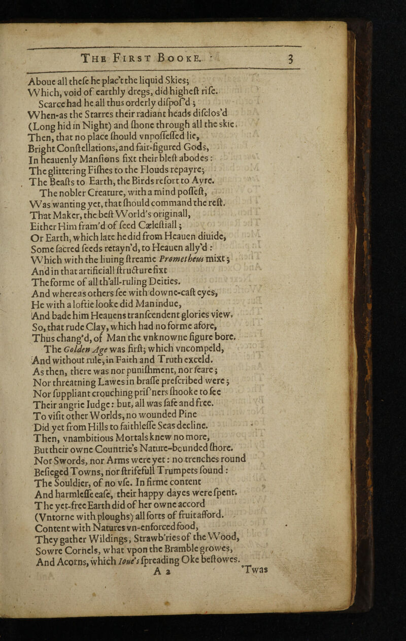 About all thcfc he place the liquid Skies; Which, void of earthl3; dregs, did higheft rife. Scarce had he all thus ordc rly difprd; When-as the Starres their radiant heads difclos’d (Long hid in Night) and Ihonc through all the skie. Then, that no place ftiould vnpofleffed lie. Bright Conftellations, and fair-figured Gods, ■ In hcaucnly Manfions fixt their blcft abodes: The glittering Fifties to the Flouds repayrc; The Beafts to Earth, the Birds refort to Ayrc. The nobler Creature, with a mind pofleft, Was wanting yet, that Ihould command the reft. That Maker, the bell World’s original!. Either Him fram’d of feed Cseleftiall; Or Earth, which late hedid from Heauen diuide, Some facred feeds retayn’d, to Heauen ally’d : Which with the lining ftreame mixt; And in that artificial! ftrufturefixt Theforme of all th’all-ruling Deities. And where as others fee with downe-caft eyes. He with aloftielookedid Man indue, And bade him Hcauens tranfeendent glories view. So, that rude Clay, which had no forme afore. Thus chang’d, of Man the vnknowne figure bore. ThcGfl/</f»^^ewasfirft;whichvncompeld, ' . 'And without ink, in Faith and Truth exccld. As then, there was norpunifliment, norfcarcj Nor threatning Lawes in brafle preferibed were; Nor fuppliant crouching prif'ners ftiooke to fee Their angric Judge: but, all was fafe and free. To vifit other Worlds, no wounded Pine Did yet from Hills to faithlelTe Seas decline. Then, vnambitious Mortals knew no more, Buttheir owne Countric s Naturc-bcunded fhorc. Nor Swords, nor Arms were yet: no trenches round Beficgcd Towns, nor ftrifefull Trumpets found : The Souldicr, of no vfe. In firmc content And harmlcfle cafe, their happy dayes werefpent. T he y e t-frcc Earth did of her owne accord (Vntorne with ploughs) all forts of fruitalFord. , Content with Natures vn-enforced food. They gather Wildings, Strawb’riesof the Wood, Sowre Cornels, what vpon the Bramble growes. And Acotns, which lout's Iprcading Oke beftowes. A a ’Twas 0