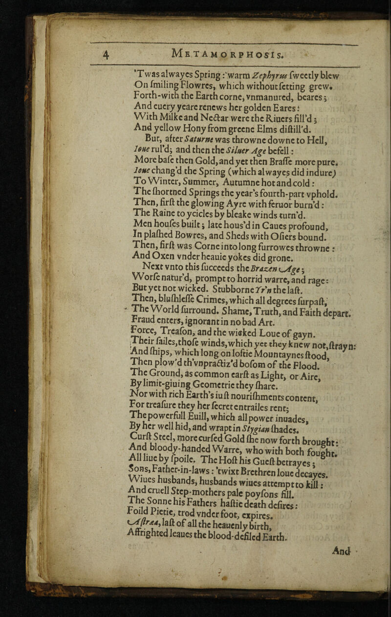 Me tamo rphosis. ’Twasalwaycs Spring fwarm Zefhfrus fwectly blew On fmiling Flowrcs, which withoutfctting grew# Forth-with the Earth come^ vnmanured, beares, And cucry yearc renews her golden Eares f With Milkc and Neftar were the Riuers fill’d 5 And yellow Hony from grcenc Elms diftill’d. Bur, after Saturne was thrownc downe to Hell, lone rul’d j and then the Siker Age befell: More bale then Gold, and yet then BrafTc more pure< leue chang d the Spring (which alwayes did indurc^ To Winter, Summer, Autumne hot and cold : The Ihortned Springs the year’s fourth-part vphold^ Then, firft the glowing Ayre with feruor burn’d ; The Raine toyciclcs by blcake winds turn’d. Men houfes built j late hous’d in Gaues profound. In plalhed Bowres, and Sheds with Ofiers bound. Then, firft was Corne into long furrowes thrownc t And Oxen vnder hcauie yokes did gronc. Next vnto this fucceeds the Brazeft K^ge; Worfe natur’d, prompt to horrid warre, and rage: But yet not wicked. StubborneTr’/jthclaft. Then, bluflilclle Crimes, which all degrees furpaft, ' P^Wofldfurround. Shamc,Truth, and Faith depart. Fraud enters, ignorant in no bad Art. Force, Trcafbn, and the wicked Loucof gayn. iTheir failes,thofe winds,which yet they knew not,ftray n; Andihips, which long on lofticMountaynes flood ^ Then plow’d th’vnpraftiz'd bofom of the Flood. ’ The Ground, as common carft as Light, or Aire By limit-giuing Geometrie they fhare. * Nor with rich Earth siu ft nouriftiments content. For treafure they her fccrctcntrailes rent; Thepowcrfull Euill, which all power inuades. By her well hid, and wrapt in Sf^gian fliadcs. Curft Steel, more curfed Gold Ihc now forth brought • And bloody-handed Warre, who with both fought.’ ’ All hue by fpoilc. The Hoft his Gueft betrayes; ^ Sons, Father-in-laws: ’twixt Brethren loue dccaycs. yViues husbands, husbands wines attemptto kill ; And cruell Step-mothers pale poyfons fill. The Sonne his Fathers haftie death defircs : r Olid Pietic, trod vnder foot, expires. K^r<t4, laft of all the heauenly birth. Affrighted leaues the blood-defiled Earth. And •