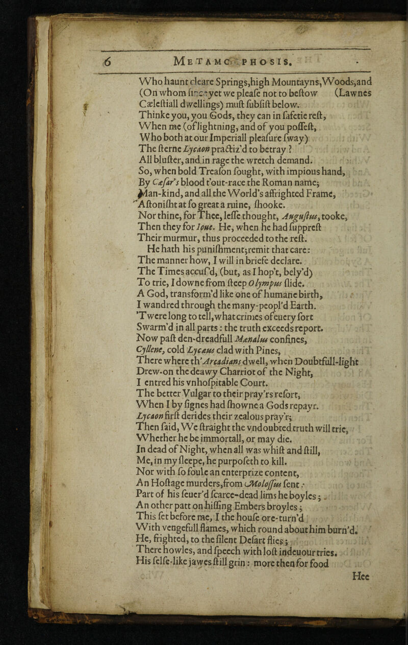 Who haunt cicarc Springs,high Mountayns,Woods,and (Onwhomhr.ciyetwepleafc nottobcftow (Lawncs Caelcftiall d ivcllings) miift fubfift below. Thinkcyou,you Gods, they can in fafetiereft, When me (of lightning, and of you pofTeft, Who both at our Imperiall pleafurc fway) The fterne Ljcaon practiz’d to betray ? AH bluftcr, and.in rage the wretch demand. So, when bold Trcafon (ought, with impious hand. By Cafar's blood tout-race the Roman namc^ ^an-kind, and all the World’s affrighted Frame, Aftonilhtatfogreatariiinc, (hooke. Nor thine, for Thee, Icfle thought, Auguflm^ tooke, Then they for lout. He, when he had fupprcll Their murmur, thus proceeded to the reft. He hath his punifhment^remit that care: The manner how, I will in briefe declare. The Times accuPd, (but, as I hop’t, bely’d) To trie, Idownefrom fteep Olympm Aide. A God, transform’d like one of humane birth, I wandred through the many-peopfd Earth. *T were long to tell, what crimes ofeuery fort Swarm’d in all parts: the truth exceeds report. Now paft den-drcadfull Manalfu confines, CjUem, cold Lycaus clad with Pines, There where dwell, when DoubtfulHight Drew-on the dcawy Charriot of the Night, I entred his vnholpitable Court. The better Vulgar to their pray’rs relbrt. When I by fignes had (ho wne a Gods repay r. LycAon firft derides their zealous pray'r; Then faid. We ftraight the vndoubted truth will trie, Whether he be immortall, or may die. In dead of Night, when all was whift and ftill, Me, in my fleepe, he purpofeth to kill. Nor with (bfoule an enterprize content. An Hoftage murders,from LMoloJfus fent / Part of his feucr'd fcarce-dead lims he boyles;. An other patt on hifling Embers broyles ^ This fet before me, I the houfc ore- turn’d With vengefull flames, which round about him burn’d. He, frighted, to the lilent Defart flies; There ho wlcs, and(pccch with loft indeuour tries. His fclfe-likejawes ftill grin: more then for food Hec