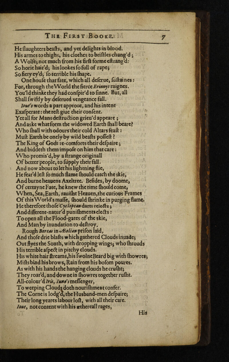 He (laughters bcafls, and yet delights in blood. His armes to thighs, his clothes to bridles chang'd; A Wolfe; not much from his firft forme eftrang’d; So horie hair’d; hislookesrofullof rape; So fiery cy’d; fo terrible his (hape. One houi^ that fate, which all delcrue, fuftaines: For, through the World the fierce £ri»«yf raignes. You'ld thinke they had confpir’d to finne. But, all Shall fwiftly by deferued vengeance fall. lou^s words a part approue, and his intent Exa(perate:thereftgiue their confent. Yetall for Man$dedru£fion grieu'd appeare; And aske whatform the widowed Earth (hail bcare> Who (hall with odours their cold Altars feaft: Muft Earth be oncly by wild beads poiTeft ? The King of Gods re-comfbrts their defpaire ; And biddeth them impole on him that care: Who promis’d,by adrangeoriginall Of better people, to fupply their fall. And now about to let his lightning flie, He fear’d led (b much flame (bouid catch the skie, AndburneheauensAxeltree. Befides, by doome> Of certayne Fate, he knew the time fhould come, When, ^a, Earth, rauilht Heauen,the curious Frames Of this World’s maiTe, (houldihrinke in purging flamCi He therefore thofe Cjrfdarts reicAs j Anddifferent-natur’d puni(bmentsele£fs: To open all the Flood-gates of the skie. And Manby inundation to dedroy. Rough S0rr4v in prilbn laid. And thofedrie blads which gathered Clouds invade; OutflyeSthe South, with dropping wings; who'fhrouds His terrible a(pe6k in pitchy clouds. His white hair ftrcams,his fwolncBeard big «dth (howret; Mids bind his brows. Rain from his bolbm poures. As with his hands the hanging clouds he cruflat; They roar’d, and downe in (howres together rulht. All-colour’d/r«, /jwr^VmelTenger, To weeping Clouds doth nourifhmcnt confer. The Cornels lodg'd, the Husband-men defpaire; Their long yeares labour lod, with all their cafe. line, notcontent with his srthereall rages, Hi*