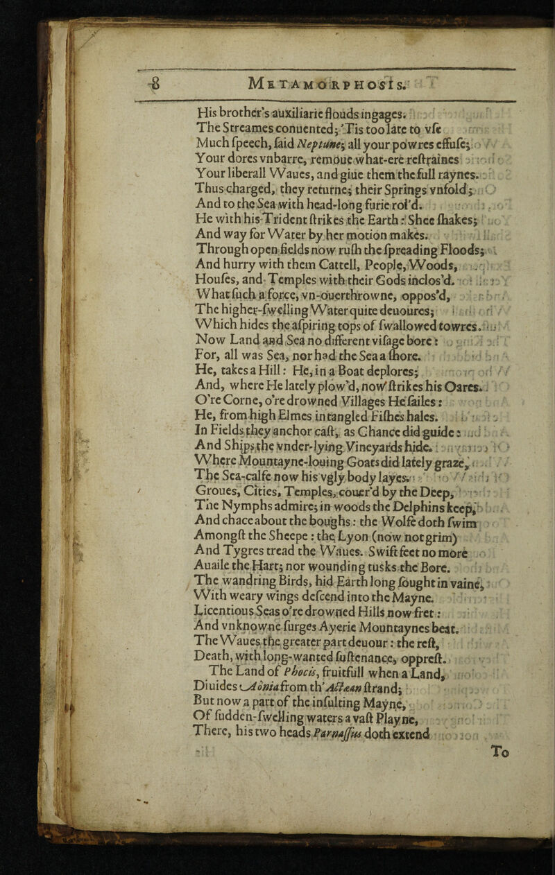 ^ w iJItg His brother’sauxiliaric floudsingagcs; L The Streames conuented v'Tis too late to vft r- Much fpeech, faid Nepw»e% all your pdwres cfFufc; ? ■! Your dorcsvnbarrc^ remouc^what-crcrcftraiacs ; ; Your liberall Waucs, and giuc them thcfull raynes.:. Thus charged, they rcturnc; their Springs vnfold ; . l And to the Sea iwith head-long furie rol’d. ^ He with his Trident ftrikes the Earth r Shcclhakcs; < And way for Water by her motion makes; ; Through opcnfields now rufli the fpreading Floods; i And hurry with them Cattell, People,Woods, ^ ; Houfes, and Temples withitheir Gods inclos’d* r Whatfuch aifQ;:ce, vn-duerthrowne, oppos*d, ' The highcr-fwelling Wiaterquite dcuourcs; • • n ■ Which hides thcafpiring topsof fwallowcd towres* Now Land and Sea no different vifage bore : ’ - = j; For, all was Sea, nor had the Sea a (horc. ' : . ^ He, takes a Hill: He, i n a Boat deplores; ' / / And, where He lately plow’d, no\^ftrikcs his Oarcs*: : O’re Come, o’redrowned Villages Hciailcs: He, from high Elmes in tangled Fifties hales. •. In Fields they anchor caft, as Chance did guide: i 1: And Ship^ithevnde^lyi%Vineyardshi^ i: ^v; ' Where Mpuntayne-louingGoat^ ? ■ , Tl)e Sea-calfcnowhis vgly.bodylayes;'' * 3 ^/ ■■■rU k> Groues, Cities, Tcniples,:Coucrd by the Deep, Tne Nymphs admire; in woods the Dclphins keep,^ ‘ And chaceabout the boughs : the Wolfe doth fwim Amongft the Shcepe: the; Lyon (now not grim) And Tygres tread the Waues. Swift feet no more * Auaile theHart; nor wounding tusks the'Bore. The wandring Birds, hid Earth long ibughtin vaine^ With weary wings defeend into thcMaync. LiccntiousScaso'rcdrownedHillsnowfrct; And vnknpwne'furgesAyericMountayncs beat. ' The Waues^tfiegreater partdeuour: the reft. Death, with long-wanted fijftcnancje, oppreft. The Land of Phocis^ fruitfull when a Land, 3- Diuidcsf^omafromtkjii^aaf^ ftrand; But now a part of the infulting Maync, .; Of fudden-fwcHing waters a vaft Play nc, There, his two hcads-Ptf^/?^^ doth extend