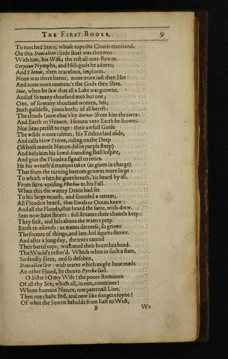 / The First Bookb, 9 To touched Scarsi whole tops the Clouds tranfeend. \ On this Deucalion's little Boat was thro wne: With him, his Wife; the reft all ouer-flownc. CorjeUn Nymphs, and Hill-gods he adores; ^ : hn^ThemiSy thenoraculous,implores. ’ None was there better, nonemoreiuftthenHee: < And none more rcuerenc’t the Gods then Shee. loue, when he faw that all a Lake was grownc, • And of fo many thoufand men but one; One, of fo many thoufand women, left; Both guiltleflc, pious both; of all bereft: The clouds (nowchac’tby Boreas (from him throwesv And Earth to Heauen, Heauen vnto Earth he Ihowcs'. Nor Seas perfift to rage: their awfull Guide The wilde waucscalmes, his Trident laid afidc; And calls blew Tritorsy riding on the Deep j^hofe mantle Nature did in purple fteep) And bids him his lowd-founding ftiell infpirej And giue the Floods a fignall to retire. He his wreath'd trumpet takes (as giuen in charge) That from the turning bottom growes more large :. ■ To which when he giucsbreath,’tis heard by all, FrQmfitre-vprifing/’A<r^*«tohi$FalI- Wlicn this the watery Deitie had fet * To his large mouth, and founded a retreat; > ' 'All Floodsit heard, that Earth or Ocean knew: ,\i And all the Floodsjthat heard the fame, with-drew. % Seas now hauc Ihorcs c full ftreams their chanels keep- j They fink, and hils aboue the waters peep. Earth re-afeends: as wanes decreafe, fo growe The formes of thiiigs,and late-hid figures Ihowe, And after a longday, the trees extend Their bared tops; with mud their branches bend. The World’s reftofd. Which whcninfuchaftate, , So deadly filent, and fodefolatc, Deucalion law : with teares which might haue made- An other Flood, he thus to Pynba faid. O Sifter! O my Wife! the poore Remaines Of all thy Sex; which all, in pne, containcs! Whom humane Nature, one pater nail Line, Then onechafte Bed, and now like dangers ioyne f Of what the Suwne beholds fromEaft to Weft, B V \