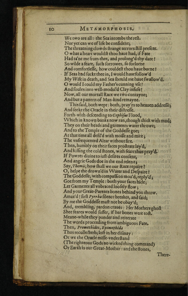 Wc two are all: the Seaintombs thercft. Noryct can we of life be confident; Thcthreatningclowdsftrange terrorsflill preient. O wiiat a heart wouldft thou haue had, if Fate Had ta’ne me from thee, and prolong'd thy date! So wilde a feare, fuch forrowes, fo forlorne And comfortklTe, how couldeft thou haue borne! If Seas had fuckt thee in, 1 would hauefollow'd My Wife in death, and Sea (bould me haue fwallow’d. O would I could my Father’s cunning vfe I And fbules into wclkmodul’d Clay infufe! Now, all our mortall Race wc tvVocontayncj And but a pattern of Man-kind remayne. This faid, both wept •. both, pray’rs to heauen addrefic; And feeke the Oracle in their diftrefle. Forth-with defeendi ng to Cefhtfus Flood, Which in known banks now ran,though thick with mud; They on their heads and garments water throwc; And to the Temple of the Godde^c gocj At that time all defil'd with mofie and mire The vnfrequented Altar withoutfire. Then, humbly on their faces proftrate lay’d* And killing the cold ftones, with fearethusprayM. If Powresdiuinetoiuftdefircsconlcnt, ^ AndangrieGodsdoeinthecndrelenti' % Say, Themis, how Ihall we our Race repake ? O, hclpe the drown’d in Water and Delpaire! The Goddefle,'with compaflSon mou'd, rcply’d ; Goc from my Temple: both your faces hide; Let Garments all vnbraced loofely How; And y our Great-Parents bones behind you throw. Amaz’d! firft Pyrrha filence breakes, andfaid; By me the Goddefle muft not be obay'd; And, trembling, pardon cranes: Her Mothersghoft Shee fcares would fuller, if her bones were toft. Meane-whilcthey ponder and reiterate The words proceeding from ambiguous Fate# 'Then, Promethides,Efmefhida Thusrccollcarcth;loftinhcrdifmay: Or we the Oracle mifle-vndcrftand (Therightcous Gods no wicked thing command) Or Earth is our Great-Mother; and theftones. There-