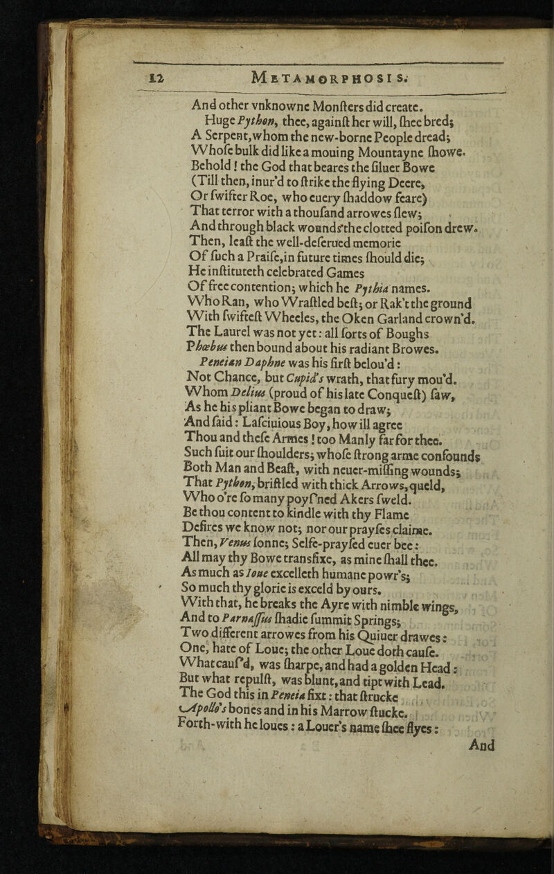 And other vnknownc Monfters did create. Huge Pythen^ thee, againft her will, Chcc bred; A Serpent,whom the new-borne People dread; Whofc bulk did like amouing Mountaync (howe. Behold! the God thatbearcs the filucr Bowe (Till then, inur’d to ftrike the flying Deere, Or fwiftcr Roe, who euery (haddow feare) That terror with a thoufand arrowes flew; And through black wounds’the clotted poifon drew* Then, leaft the well-deferucd memorie Of fuch a Praifc,in future times flaould die; He inftituteth celebrated Games Of free contention; which he names. Who Ran, who Wraftled beft; or Rak’t the ground With fwifteft Wheeles, the Oken Garland crown’d. The Laurel was not yet: all forts of Boughs Vhosbtu then bound about his radiant Browes. PeneUn Daphm was his firft belou’d: Not Chance, but Cupid*s wrath, that fury mou’d. Whom Delius (proud of his late Conqueft) (aw. As he his pliant Bowe began to draw; And faid: Lafeiuious Boy, how ill agree Thou and thefc Armes! too Manly far for thee. Such fuit our (houldcrs; whofe ftrong arrac confounds Both Man and Beaft, with neuer-mifllng wounds; That Pytheriy briftled with thick Arrows,qucld. Who o re fo many poyfned Akers fweld. Be thou content to kindle with thy Flame Defires we kno w not; nor our prayfes clairse. Then, Venus fonne; Selfc-prayfed eucr bee : All may thy Bowe transfixe, as mine (hall thee. As much as leue cxcelleth humane powr’s; So much thy glorie is cxceld by ours. With that, he breaks the Ayrc with nimble wings. And to (hadie fummit Springs; Two different arrowes from his Quiuer drawes: One, hate of Loue; the other Louc doth caufe. * WhatcauPd, was fliarpe, and had a golden Head: But what rcpulft, was blunt, and tipt with Lead. * The God this in Peneia fixt; that flruckc ^poU&shonzs and in his Marrow ftuckc. Forth-with he loucs: a Loner’s name flbcc ffyes: