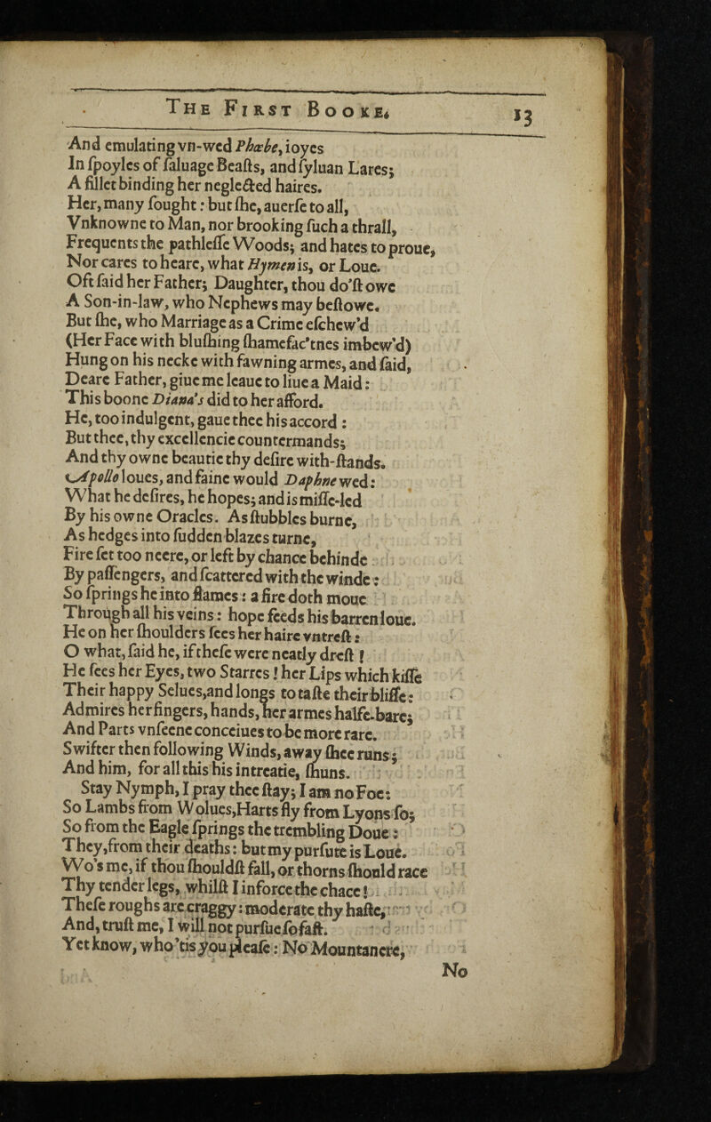 I And emulating vn-wed/’/&«’^f,ioycs In fpoyles of faluage Bcafts, and lyluan L'arcs; A fillet binding her neglc^ed haires. Her, many fought: but Ihc, auerfe to all, Vnknowne to Man, nor brooking fuch a thrall. Frequents the pathlcflc Woodsj and hates to proue, Nor cares toheare,whatffywe»is, orLouc. Oftfaid her Father; Daughter, thou do’ftowe A Son-in-law, who Nephews may beflowc. But Ihe, who Marriage as a Crime elchew’d (Her Face with blulhing (hamefac'tnes imbew’d) Hung on his necke with fawning armes, and (aid, Dearc Father, giue me leaue to liuc a Maid : This boone did to her afford. He.tooindulgent, gaucthee hisaccord: But thee, thy cxccllencie countermands; Andthyowncbeautiethydefircwith-ftands. c^ptfi^flloues,andfaine would D4/>/6«ewed: H What he defires, he hopes; and is miffe-led By his Gwne Oracles. Asftubbles burnc. As hedges into fiidden blazes turne, , Fire fet too neerc, or left by chance behindc. By paffengers, and feattered with the windc : So fpringsheintofiames: afiredoth mouc Throngb all his veins: hope feeds his barrcnlouc. He on her moulders fees her haire vntreft: O what, faid he, ifthefc were neatly dreft f He fees her Eyes, two Starres! her Lips which kifle Their happy Selues,and longs to tafte theirfaliffc : Admires herfingers, hands, her armes halfc-bare; And Parts vnfeenc conceiues to be more rare. ^ Swifter then following Winds, away fhecruns; And him, for all this his intreatie, Ihuns. Stay Nymph, I pray theeftay; I am no Foe: So Lambs from W olues,Harts fly from Lyops fo; So from the Eagle fprings the trembling Douci ' They,from their deaths: but my purfutc is Loue. Wo $ me, if thou Ihouldff fall, or thorns (honld race ‘ I Thy tender legs, whilli I inforce the chacc! Thefc roughs arc craggy: moderate thy haftc, And.truftme, I willnotpurfucfofaft. Yetknow, who’tisyouplealc: No Mountancrc,' No