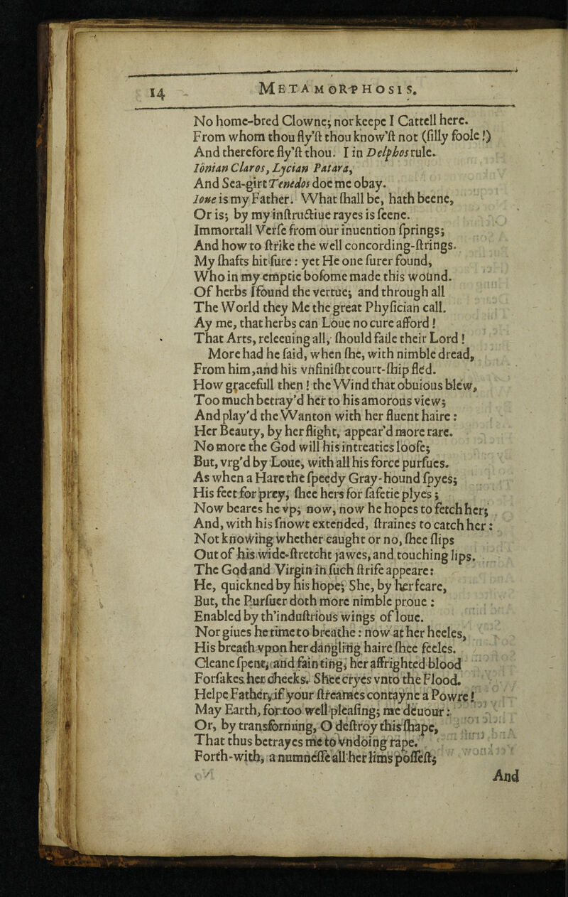 *4 M E T A M OR-P H O S I S. No home-bred Clownc; norkeepc I Cattcll here. From whom thou fly’ft chon know’ft not (filly foolc!) And therefore fly’ft thou. I in Del^hosmlt. Ionian Clares^ Ljcian Pataray And Sea-girt Ttnedos doc me obay. is my Father. Whatfliallbc, hathbeene. Or isj by my inftruftiue rayes is fccnc. Immortall Verfe from our inuention fprings; And how to ftrike the well concording-ftrings. My (hafts hit'fiirc: yet He one furcr found, Who in my cmptic bofome made this wound. Of herbs ffbund the vertuei and through all The World they Me the great Phyfician call. Ay me, that herbs can Loue no cure afford! That Arts, rcleeuingall,- (hould fade their Lord! More had he faid, when (he, with nimble dread. From him,and his vnfini(hteourt-(hip fled. How g^;acefiill then! the Wind that obuidus blew. Too much betray’d her to his amorous vie W5 And play'd the Wanton with her fluent hairc: Her Beauty, by her flight, appear’d more rare. No more the God will his fntreatics loofe; But, vrg'd by Loue, with all his force purfucs. As when a Hare the fpeedy Gray-Hound fpyes; His feet for |>r€y, (hcc hers for fafetie plyes; Now bearcs hcvpj now, now he hopes to fetch her; And, with his fnowt extended, ftraines to catch her: Not knovi^ihg whether caught or no, (hec flips Out of :his*w^idc-ftretcht ya wes, and touching lips. The Godand Virgin iiifuch ftrifeappcarc: He, quickned by his hope; She, by her fcarc, But, the Rurfucr doth more nimble proue : Enabled by th’induftrious wings of loue. Nor giucs he time to breathe: nowather hcclcs, His breathwpon her dangliiig haire (hec fecles. Cleanefpemrjiand fainting^ her affrighted blood ' Forfakes her diceks, Shee cryes vntd the Flood. Hclpc Father^if your ftreames contayne a Powre! May Earth, for too well pleafing; raedcuour; Or, by transforming, O deftroy this(hape, . . That thus betrayes me tdVndoing rape. \ Forth-with, anumne(reall-hcrlimsp61Ieft$