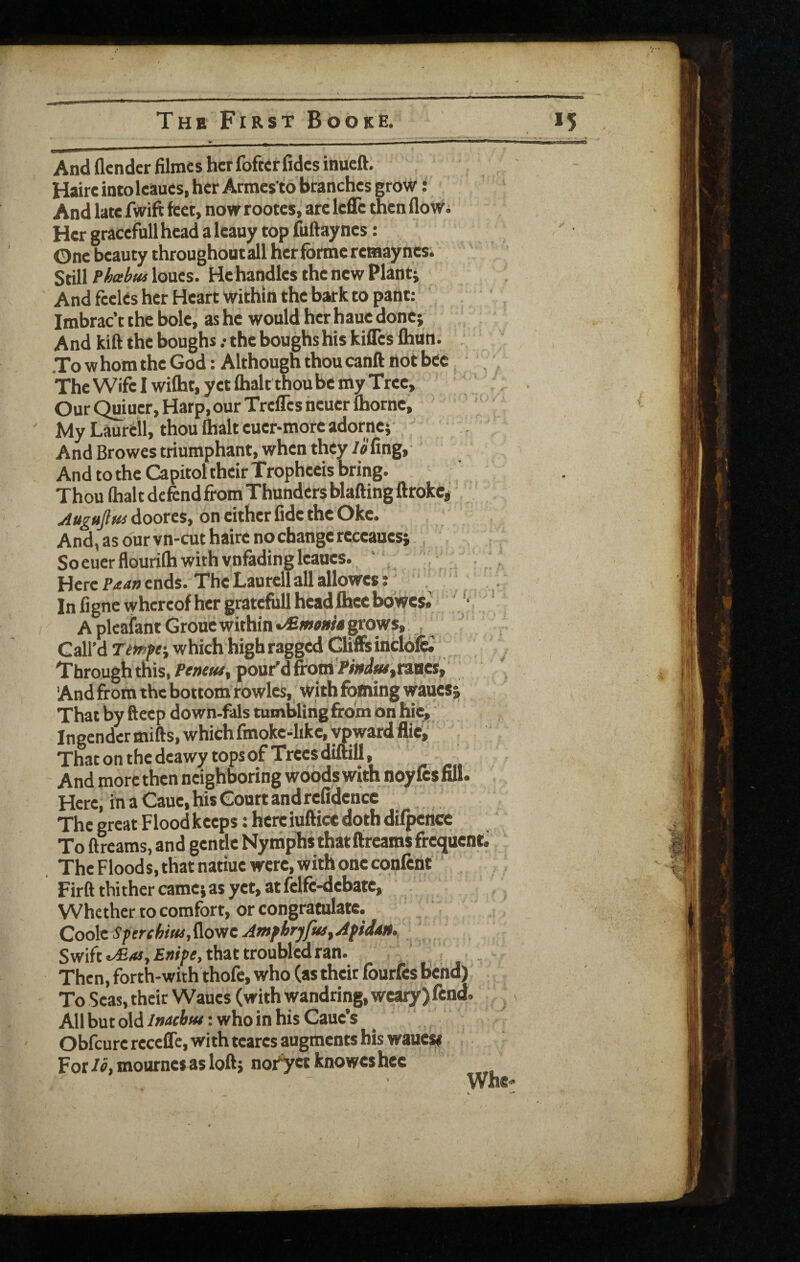 And flendcr filmcs hcrfofKrfidcs inucft. Haireintolcaucs, her Armcs to branches grow: And late fwift feet, now rootes, are Icflc then floWi Her gracefull head a Icauy top fuftayncs; One beauty throughoutali her forme reraayncs. Still Pheehui loues. He handles the new Planti And fceles her Heart within the bark to pant: Imbrac’t the bole, as he would her haue done; And kift the boughs .-the boughs his kifles Ihun. To w hom the God: Although thou canft not bte The Wife I wilht, yet (halt thou be my Tree, Our Quiucr, Harp, our Trefles neuer Ihorne, My Laureil, thou lhalt euer-more adorne; And Browes triumphant, when they /i'fing, And to the Capitol their Trophccis bring. Thou lhalt defend from Thunders Wafting ftrokc* Augujlus doores, on either fide the Oke. And, as Our vn-cut haire nochangcreceauesi So euer flourilh with vnfading leaues. _ Here Paan ends. The Laureil all allowes: “ In figne whereof her gratefull head Ihec bo'wes.: * A pleaiant Groue within grows, , G ail’d w hich high ragged Cliffs incl6& Through this, Petuut^ pour'd from'WWwjraBCs, And from the bottom rowles, with fofning wauesi That by fteep down-fals tumbling from on hie, Ingender mifts, which fmoke-like, ypwardfliei That on the deawy tops of Trees diftill, And more then neighboring woods with noy fes fill. Here, in a Caue, his Court and refidcncc The great Flood keeps: here iuftice doth difpence To ftreams, and gentle Nymphs that ftreams frequent The Flood s, that natiue were, with one confcnt Firft thither camej as yet, at felft-debate. Whether to comfort, or congratulate. Coo\cSperehiw,^ovicAmftryfMfApiJM. Swift £«/pe, that troubled ran. Then, forth-with thofc, who (as their fourfes bend) To Seas, their Wanes (with wandring, weary) fend. All but old: who in his Cauc’s Obfeure receffc, with teares augments bis wauess For lo, mournes as loftj not^yct knowes hcc