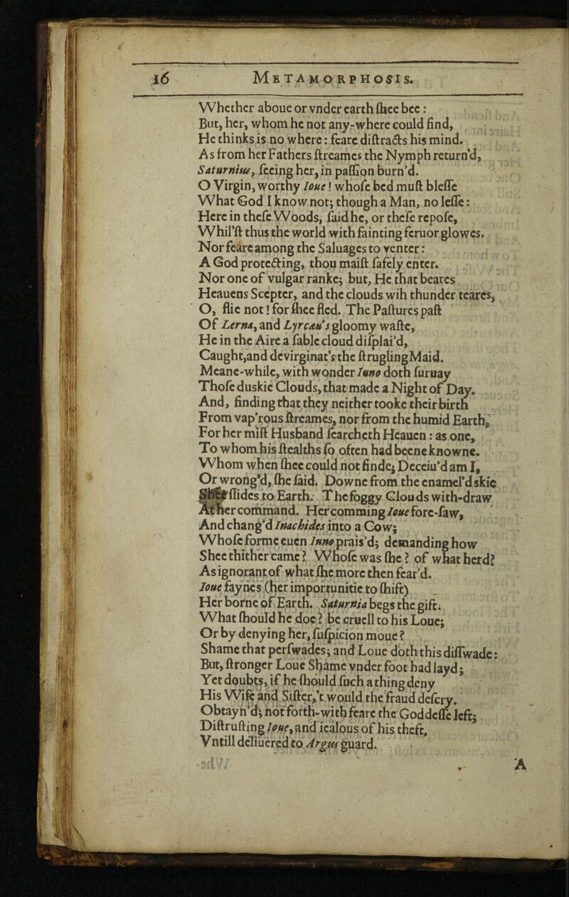 4 f Metamorphosis. f ... — ..—- ' ■ Whether aboue or vnder earth (hee bee: Bntj her, whom he not anyrwhere could find, He chinks is no where: fcare diftrafts his mind. As from her Fathers ftreames the Nymph return’d, Saturfiiu^, feeing her, in pafflon burned. O Virgin, worthy loue! whofc bed muft bleffc What God I know not; though a Man, no Icffe: Here in thefc Woods, faidhe, or thcfe rcpofe, Whil’ft thus the world with fainting fcruor glowes. Nor fcarcamong the Saluagcs to renter: A Godprotefting, thou maift fafcly enter. Nor one of vulgar ranke; but. He that beares Heauens Scepter, and the clouds wih thunder teares, O, flic not! for ftiee fled. The Pafturcs paft Of Ltrntiy and LyrcaH*s gloomy waftc, He in the Aire a fablecloud difplai'd, Caught,and devirginatVthe ftruglingMaid. Mcanc-while, with wonderdoth furuay Thofeduskic Clouds, that made a Night of Day. And, finding that they neither tooke theirbirth From vap^ous ftreames, nor from the humid Earth,' For her mift Husband fcarchcth Heauen: as one. To whom his ftealths lb often had becne knowne. Whom when flicc could not finde^ Deceiu’d am I, O^rongy, (he laid. Downc from the enamerd skic ^^flidcs to Earth. Thcfbggy Clouds with-draw .mher command. Her comming/^/^^ fore Taw, And chang'dinto a Co w; Whofc forme eucn prais'd; demanding how Shce thither came ? Whofc was (he ? of what herd? Asignorantof what (he more then fear'd. fay lies (her impor tunitic to (hift) Her borne of Earth. Safuma begs the gift. What (hould he doc ? be crucll to his Loue; Or by denying her, fufpicion mouc ? Shame that pcrfwadcs; and Loue doth this diflwadc: But, ftrongcr Loue Shame vnder foot hadlayd; Yet doub||, if he Cbould fuch a thing deny His Wife apd Sifter,’t would the fraud defery. Obtayh'd; hot forth-with fcare the Godded left; Diftrufting/^«^, and icalous of his theft, ^ Vntilldcliijcredtoy^^^/^ guard. ::rV .. A
