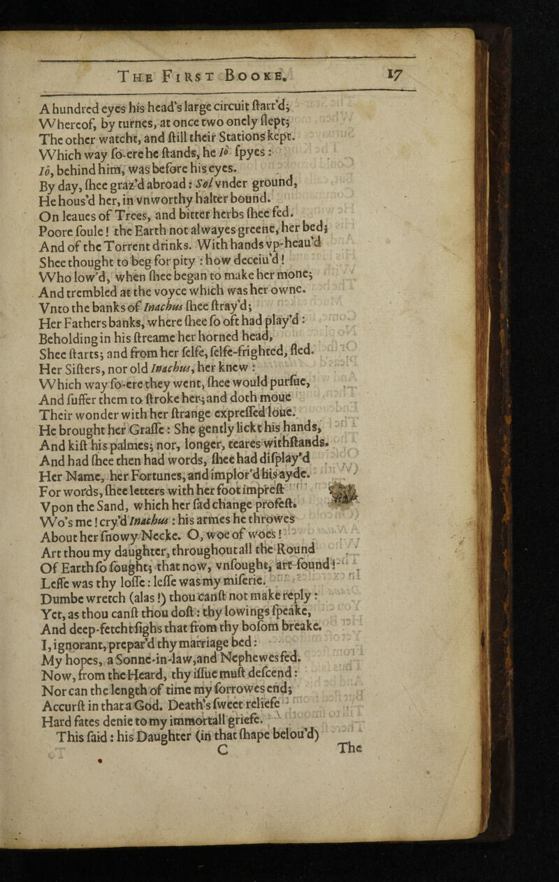 / The First Booke A hundred eyes his head’s large circuit ftarr di Whereof, by turncs, at once two oncly flept5 The other watcht, and ftill their Stations kept. Which way fo-erc he (lands, he fpyes: /fl, behind him',’was before his eyes. By day, (hee graz’d abroad: Sel vndcr ground. He hous’d her, in vn worthy halter bound. On leaucs of Trees, and bitter herbs (hee fed. Poore foule! the Earth notalwayes greenc, her bedj And of the Torrent drinks. With hands vp-heau’d Shee thought to beg forpity : how deceiu’d! Who low’d, when (hee began to make her mone; And trembled at the voyce which washer ownc. Vnto the banks oi lnachiu (hee ftray’d; ' Her Fathers banks, where (hee (b oft had play’d: Beholding in his ftreame her horned head, Shee ftarts; and from her fcife, (clfc-frighted, fled. Her Sillers, nor oldher knew : Which way fo-cre they went, (hee would purluc. And fuffer them to (Iroke hcr^and dothmouc ' Their wonder with her (Irange cxprcflcd lduK He brought her’Grade: She gently lickt his hands. And kill his palmcs; nor, longer, teares withfrands. And had (hee then had words, (hee had dilplay’d . Her Name, her Fortunes, and implor’d his a; For words, (hee letters with her foot implefl:' Vpon the Sand, which her fad change proftft. Wo’s me! cry'A'inachM: his armes he thrpwcs About her fnowyNcckc. O, woe of woes! , Art thou my daughter, throughoutall the Round Of Earth fo foughtj that now, v nfought, art foun LefTc was thy loiTc: leiTe wasniy miferiS.; - Dumbe wretch (alas!) thou'canft not make reply: Yet, as thou canft thou do(l; thy lowings (peakc. And deep-fetchtiighs that from thy bolom bfcake. I, ignorant, prepar’d thy marriage bed: My hopes, a Sonnc-in-law,and Nephewesfed. Now, from the Heard, thy iffuc muft defeend: Norcan the length of time ray forrowes end} AccurftinthataGod. Death’s fwect reliefe Hard fates denie to my immortall griefc. : This faid: his Daughter (in that (hape belou’d) ^ C The
