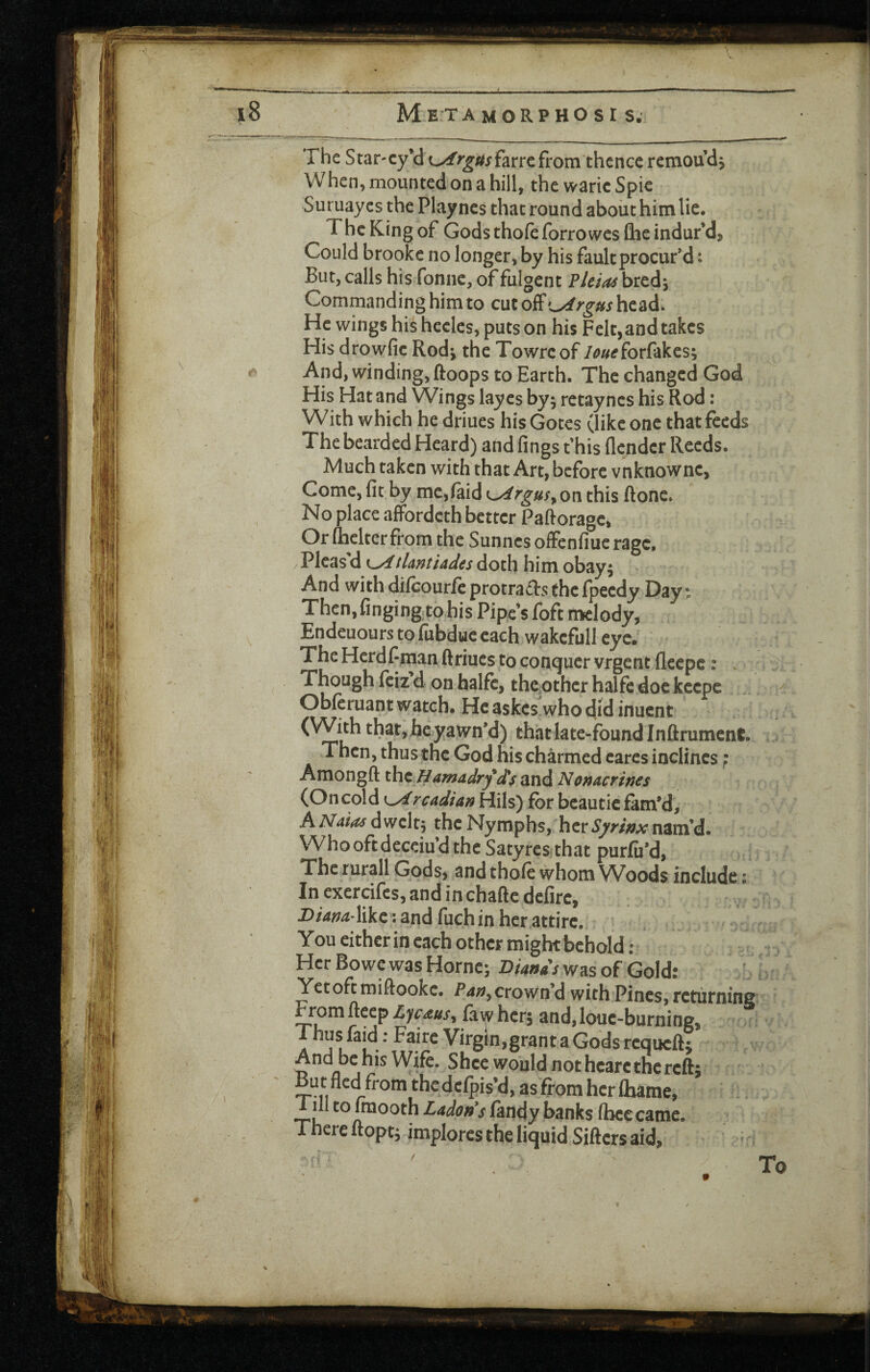 The Star-cy’d o^f^'^/s^jfarrefrom thence remoudj When, mounted on a hill, the waric Spie Suruayes the Playnes that round about himlie. The King of Gods thofe forrowes Qie indufd. Could brooke no longer, by his fault procur’d • But, calls his fonne, of fulgent ?Um bred^ Commanding him to cut off >^rgus hc^d. He wings hishecles, puts on his Felt, and takes His drowfie Rodj the Towreof /^«tfforfakes; And, winding, ftoops to Earth. The changed God His Hat and Wings layes by^ retayncs his Rod: With which he driues his Gotes (like one that feeds The bearded Heard) and fings t’his flender Reeds. Much taken with that Art, before vnknownc. Come, fit by me,(aid ^rgus^ou this ftonc. No place afFordeth better Paftorage, Or (belter from the Sunnes oifenfiue rage. Pleas'd LxftUntudes doth him obay; > And with difeourfeprotradsthefpeedy Day; Then,finging tohis Pipe’s foft melody, Endeuours to fubdue each wakcfull eye. The Herdf tnan ftriucs to conquer vrgent fleepe: . Though (ciz d on halfc, thcother halfe doe keepe Obferuant watch. He askesVho did inuent that late-found Inflrument. Then, thus tne God his charmed cares inclines} Amongft thcBamddryis and Nonacrines (On cold rcddtan Hils) for beautic fam’d, AAT^/^dwcltp the Nymphs, hcrSyrwxmm'd. Whooftdeceiu’d the Satyres that purfii’d, The rurall Gods, and tho(e whom Woods include: In exercifes, and in chafte defire, J)/4^/i*like : and (uch in her attire, ' You either in each other might behold ; Her Bo we was Horncj Dianas was of Gold: Yetoft miftookc. crown’d with Pines, returnins From deep Lyc^us, faw her, and, louc-burning, ® Thus faid: Fairc Virgin,grant a Gods requeftj And be his Wife. Shce would not heart the reft; But fled from thcdclpis’d, as from her (hame, ill to mooth (andy banks (bee came. There ftoptj implores the liquid Sifters aid. Tc