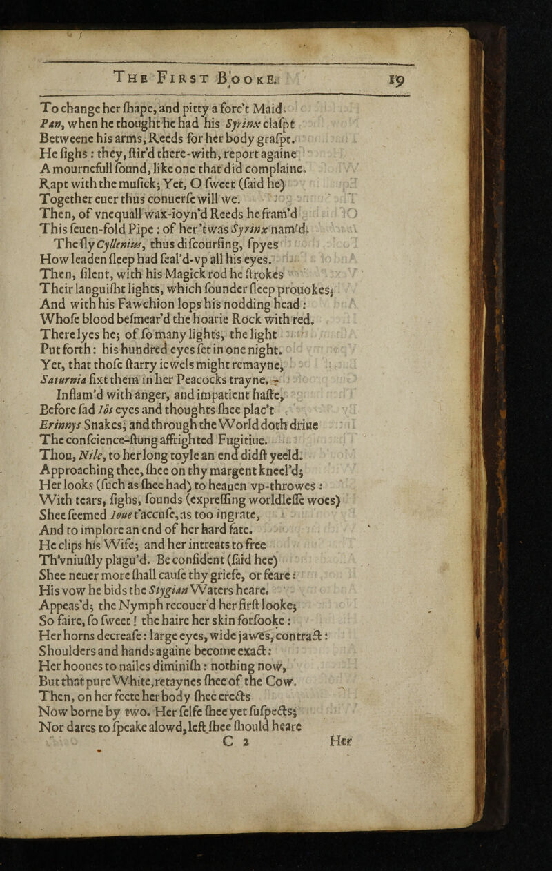 ' / The First Brooke. rp To change her Chape, and pitty a forc't Maid. when he thought he had his Sfrinx clafpt Betwccnc his arms, Reeds for her body grafpt. . He fighs: they,ftird there-with, reportagaine * A mourncfLillfound, like one that did complainco Rapt with the mufick^ Yet, O fweet (faid he) ■ Together cuer thus conuerfc will we. j v i ' Tl Then, of vnequall wa'x-ioyn’d Reeds he fram’d iO This feuen-fold Pipe: of her’twaS‘Sjyp'/;^jvnamfdi ^ ^ The fly thus difeourfing, fpyes ^ J How leaden fleep had leafd-vp all his eyes. Then, filent, with his Magick rod he ftrokes  * Their languiftit lights, which founder fleep prbuokes^ And with his Fawchion lops his nodding head; Whofe blood befmear’d the hoarie Rock with red. There lyes hcj of fo many lights, the light ^ . Putforth: hishundredeyesfetinpnenight. Yet, that thole ftarryiewcls might remayne^ ' ' ‘ ^ Saturma fixt them in her Peacocks trayne, v ^ ; Inflam’d with anger, and impatient haftc, ' Before fad los eyes and thoughts fhee plac’t ’ ■ T Erimjs Snakes, and through the World doth driue The confcicnce-ftung affrighted Fugitiiic. > ^ v Thou, l^fley to her long toyle an end didft yecld. Approaching thee, fhee on thy margent kneePd; Her looks (fuch as fhee had) to hcauen vp-throwes ; With tears, fighs, founds (expreffing worldlcffc woes) Sheefeemed/^?»^t'accufc,as too ingratc, And to implore an end of her hard fate. He clips his Wife; and her intreats to free Th'vniuftly plagu’d. Be confident (laid hcc) Shee neucr more (hall caufc thy griefe, or fcarc: Hisvow he bids the Waters hcarc. ‘ Appeas’d; the Nymph recouer d her firft lookc; So faire, fo fweet! the haire her skin forfookc: Her horns decrcafe: large eyes, wide jawts, contrail i Shouldcrsand handsagaine bccomccxail: Her hooues to nailcs diminifli; nothing now, But that pure White,retayncs fhee of the Cow. Then, on her feete her body fhee crcils Now borne by two. Her felfe fhee yet fufpeds; Nor dares to fpeakeaIowd,left„fhee fliould heare C 2 Her