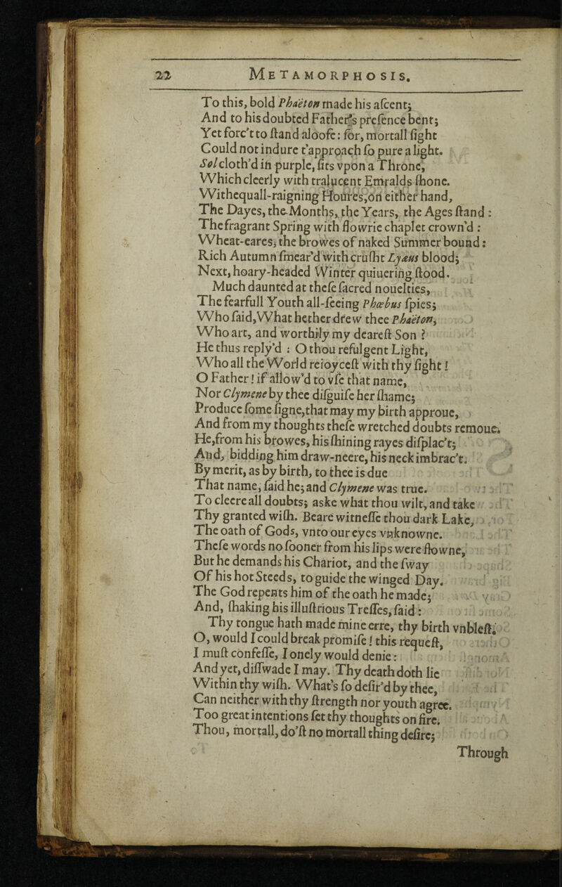 I 22 Metamorphosis. I?. To this, bold Vhaeton made his afcenti An d to his doubted Fathet^s preftnee bent; Yctforc'tto ftandalooft: for,mortall fight Could not indurc t approach fb pure a light. Solcloth'd ih purple, fits vpon a Throne, Which clcerly withtral^oent Emralds fhonc. Withequall-raigning I^bures;ori either hand. The Dayes,the>Months,, the Years, the Ages ftand: Thefragrant Spring with flowric chaplet crown’d ; Wheat-cares, the browes of naked Summer bound: Rich Autumn fmeafd withcrufht Ljaus blood; Next,hoary-headed Winter quiueringflood. Much daunted at thcfefacred nouelties. The fcarfull Youth all-feeing vhxbus fpies; Who fiid,What hether dre w thee Phaetony Who arc, and worthrly my deareft Son ? He thus reply'd : O thou refulgent Light, Who all the World reioy ceft with thy fight! O Father! if allow’d to vfe that name, Nor C/y by thee dilguife her lliame; Produce Ibme figne,th3t may my birth approue, ‘ And from my thoughts thefe wretched doubts remouei He,from his browes, his Alining rayes di/plac’tj And, biddinghimdraw-neere,hisneckirabrac’t. By merit, as by birth, to thee is due .That name,laid hejand was true. To cleere all doubts; aske what thou wilt, and take ! Thy granted wiOi. Beare witnefle thou dark Lake, > r The oath of Gods, vnto our eyes vnknowne. Thele words no fboner from his lips were fiownc. But he demands his Chariot, and the fway Of his hot Steeds, toguide the winged Day. The God repents him of the oath he made; - v < And, fliaking hisilluftrious Treires,faid: Thy tongue hath made mine erre, thy birth vnbleft. O, would 1 could break promife > this requeft, I muft confelTe, Ioncly would denie: ’ : .f ; And yet, difiwadc I may. Thy deathdoth lie * ‘ - Within thy wiAi. What’s fodefir’d by thee, ^ a Can neither withthy ftrength nor youth agree. ' ' -■ Too great intentions ftt thy thoughts on fire; Thou, mortall, do’ft no mortall thing defirc; Through