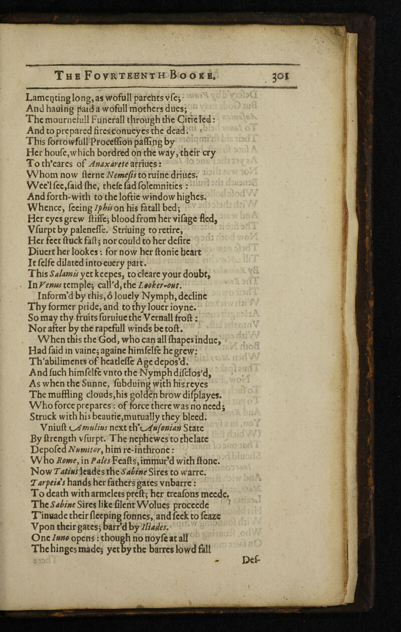 m/k T H B F O VR TEEN T H B O O K B. 301 LaniCQcinglong,as wofullparchtsvfei* - ^ ^ * And hauing paid a wpfull mothers dues;, Thcmourncfull Funerall through the Cine led: And to prepared fires conucyes the dead/- ' This forrowfull Proceffion paflingby ‘ Her houfe,which bordred on the way,their cry Toth’eares of Anaxaretemiuzs: ' Whom now ftcrneiVm^//to ruincdriues. ' VVcc'lfcCjiaidftic, thcfcfadfolemnities; And forth-with to the loftic window highes. Whence, feeing iphis on his fatall bed; Her eyes grew ftiffc, blood from her vifage fled, Vfurptby palencflc. Striuing to retire, Her feet ftuck fall; nor could to her defirc . : Diuert her lookes *. for now her ftonic heart It fclfe dilated into cucry part. This Salamis yctkccpcs, to clcarc your doubt. Intemple; call'd,the L^oker-^out, Inform’d by this,6 loucly Nymph, decline Thy former pride, and to thy loucr ioyne. * So may thy fruits furuiuc the Vernall froft: Nor after by the rapcfull winds be toft. When this the God, who can all fliapcs indue, Had faid in vainc; againe himfelfe he grew: Th'abilimcnts of hcatleflc Age depos’d. Andfuch himfelfe vnto the Nymph difclos’d, Asw'hentheSunne, fubduing withhisreyes The muffling clouds,his golden brow difplayes. Who force prepares - of force there was no need; Struck with his beautie,mutually they bleed. Vniuft next t\i K^ufoman State By ftrength vfiirpt. The nephewes tothclatc Depofed Numnor^ him rc-inthronc: ; ‘ • Whoin Feafts,immur’d with ftonc. r ,a Now 7'4//W Icadcs the Sahine Sires to warre. Tarpeu's bands her fathers gates vnbarre: To death with armclets prefti her trealbns meede^ The Sabine Sires like fileiit Wolues proceede * Tinuade their fleeping Tonnes, and feck ito fcaze Vpon their gates jbarr’d by ' One luno opens: though no rioyfe at all The hinges made j yet by the barres lowd fall