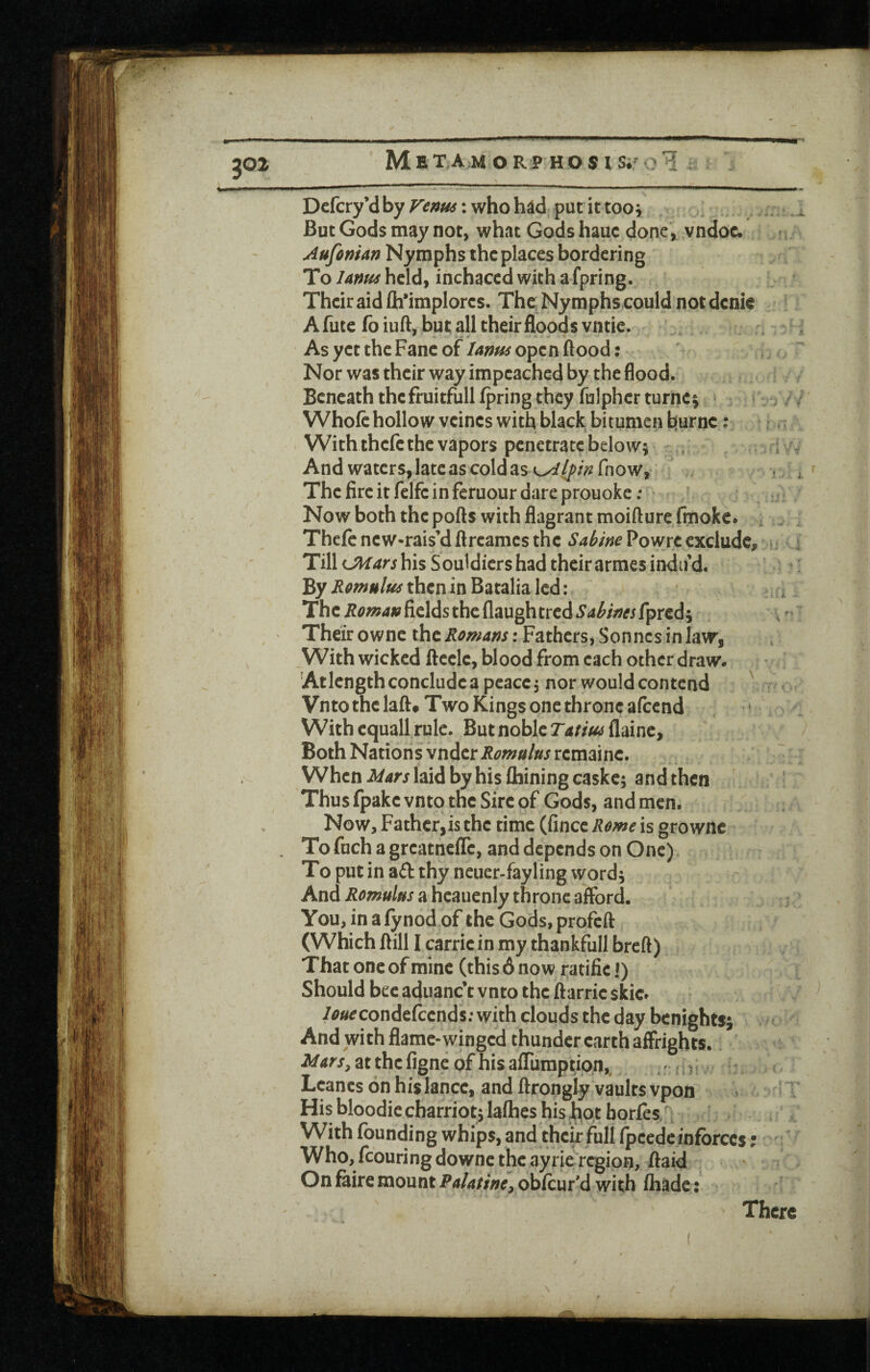 Dcfcry’d by : who had put it tooj . ^ But Gods may not, what Gods hauc done, vndoc. Aufoman Nymphs the places bordering To l4nu4 held, inchaced with a fpring. Their aid lh*implores. The, Nymphs could not denie A fute fb iuft, but all their floods vntie. As yet the Fane of lanfis open flood: Nor was their way impeached by the flood. Beneath thcfruitfull fpring they fulpher turner , ;} Whole hollow vcines with black bitumen hurnc: With thefe the vapors penetrate below; , r s And waters, late as cold as o^^/>fnow, Thefireitfelfcinfcruourdareprouoke; ‘ Now both the pofls with flagrant moifturefmokc. = Thcfe ncw*rais’d flreames the Sabine Powre exclude, u 4 Till his Souidiers had their armes indu’d. By i^^^wi^/^^y-thcninBatalialcd: i The Roma» fields the flaughtred Sabines Their ownc theFathers, Sonnes in law, With wicked fteelc, blood from each other draw. Atlcngthconcludea peace; nor would contend ' Vnto the lafl# Two Kings one throne afeend ‘ With cquall rule. But noble T'^/z/wflainc, Both Nations vnder-R^w/^//s^jremaine. Whenlaid by his Alining caskc; and then Thus fpake vnto the Sire of Gods, and men. Now, Father, is the time (Since, Remeis grownc To fuch a greatnclTe, and depends on One) To put in a£l thy neuer-fayling word; And a heauenly throne afford. You, in a lynod of the Gods, profeft (Which flill I Carrie in my thankfull brefl) That one of mine (this 6 now i-atifiej) Should bee aduanc’t vnto the flarrie skie. /^^econdefeends; with clouds the day benights; > And with flame-winged thunder earth affrights. Marsy at the figne of his alTumption,, , r ;; Lcancs on his lance, and flrongty vaults vpon > '» ' His bloodie charriot; laflhes his hot borfes/l With founding whips, and thch full fpcedeinforces; ' Who, fcouringdowne the ayrie region, flaid - On faire mount P<i/4//zi^, obfcur'd with fhade:. There y