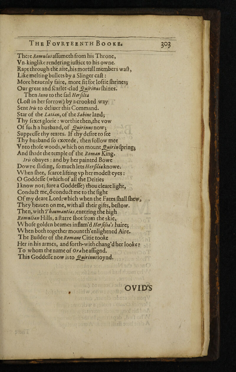 There Romulus his Throne, Vn-kinglikc rendering iuftice to his ownc. Rapt through the airc,his mortall members waft j Like melting bullets by a Slingercaft ; More hcaucnly faire, more fit for lofticftirincsj Our great and Icarlct-clad ^uirims{hXnts. Then lum to the fad Etrfiltu (Loft in herforrow) by a crooked way* ' Sent Irii to dcliuer this Command. Star of the Latian^ of the Sabine land; Thy fexes gloric: worthic then,the vow Of fuchahusbandjof ,g«/W;9»/now; - Suppreffe thy rcares. If thy defirc to fee - Thy husband fo cxcccdc, then follow mec Vnto thofe woods,which on mount^^/>/«fpring| And (hade the temple of the Roman King. Iris obay cs: and by her painted Bowc , Dowrc Aiding, fb much lets ^/e^jy/z^aknowc; WhenIhee, fcarceliftingvphermodefteyes: O GoddclTe (which of all the Deities I know not; furca Goddefle) thou cicarclight, ^ Conduft me,6 conduit me to the fight Of my dearc Lord: which when the Fates (hall (hew^ They heauen on me, with all their gifts, beftow. Then,with Thaumantias^entmn^, the high, Romulian Hills, a ftarre (hot from the skic, Whofe golden bcames inflam’d Hetftfias haire; When both together mountth’enlightncd Aire., The Builder of thei?^^^;^^ Citie tooke Her in his ai mes, and forth-with chang’d her looke: To whomthenameof Or^hcalEgnd. ThisGodde(rcnowisto,^/V/;;/^5ioynd. . . OVID^S