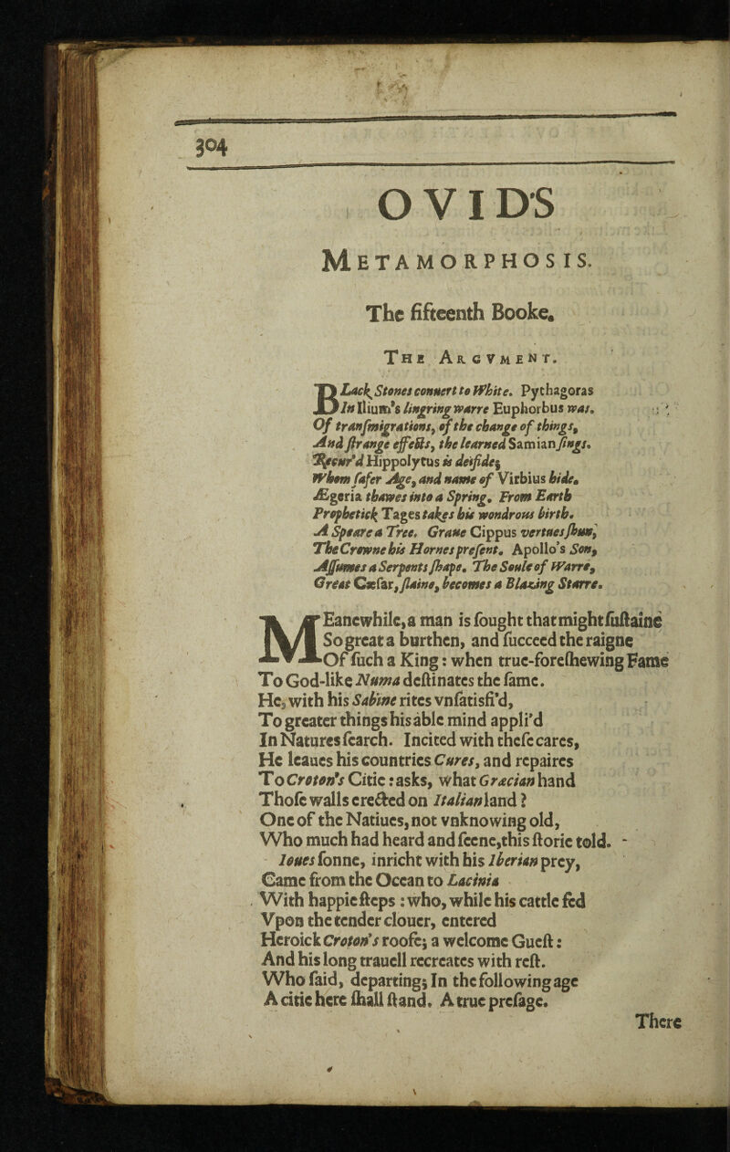 w t ^ 304 OVIDS / Metamorphosis, The fifteenth Booke. The Argvment. BLack^Stonesconneftuffhite* Pythagoras In Ilium’s linking wane Euphorbus tvau Of tranfmigfAtionSy of the change of things^ Andftrange effeUsy thelearned^^^mhnftngs. ^cnr'd Hippoly tus k detfide^ WhemCafer and name of Virbius hide^ ^geria thawes into a Springs From Earth Prophetici^ TsLges takes hie wondrofu hirth* A ^earea Tree, Grane Cippus vertnesjhunl TheCrownehis Hornesprefint^ Apollo’s Son, Affnmes a Serpents Jhape. The Soule of fVarre, Great Cx(zv,/laine, becomes a Blaaang Starre,, MEancwhikid man is fought chat mightfullaine So great a burthen» and fuccecd the raigne Of fuch a King: when true-fore(hewing Fame To God-like deftinates the ftme. He, with his Sabm rites vnfatisfi*d, Togreater things his able mind applied In Natures fearch. Incited with thefe cares, He leaues his countries Cures^ and repaires To Crmn*s Citie: asks, what Grecian hand Thofc walls erefted on italianhxA ? One of the Natiues, not vnknowing old, Who much had heard and fccnc,this ftorie told. * leuesionxit, inricht with bisprey, Came from the Ocean to With happiefteps: who, while his cattle fed Vpon the tender clouer, entered Heroick Croton*s rooftj a welcome Gueft: And his long trauell recreates with reft. Whofaid, departing; In the following age A citie here ihall ftand. A true prefage. There \
