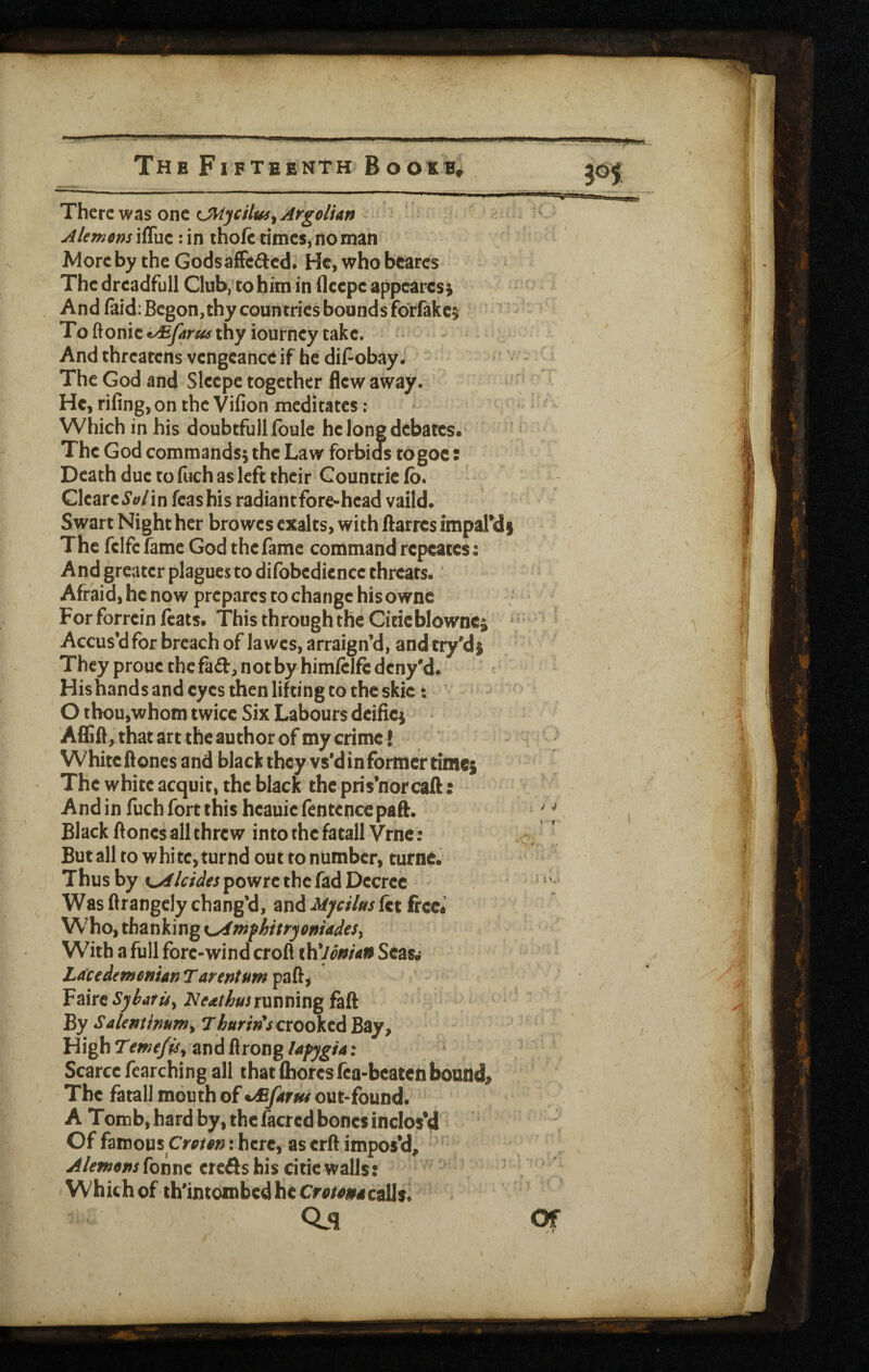 Thttzv^^s one (JHycUus^Argolfan Akmem ifluc: in thoft times, no man More by the GodsafFcaed. He, who bcares The dreadfull Club, to him in fleepe appeares; And faid:Begon,thy countries bounds forfakc^ To ftonic thy iourncy take. And threatens vengeance if be dif-obay. The God and Slcepe together flew away. He, rifingjon the Vifion meditates ; Which in his doubtfullfbule he Ion? debates. The God commands^ the Law forbids togoe: Death due to fiich as left their Gountric fb. Clcare5’£^/in fcashis radiantfore-head valid. Swart Night her browes exalts, with ftarres impaTdi The fclfc fame God the fame command rcpcates: And greater plagues to difobedicnee threats. Afraid, he now prepares to change his ownc For forrein feats. This through the Citicblownci ^ Accus’d for breach of lawes, arraign’d, and try'dj They proue the fad, not by himfelfi: deny'd. His hands and eyes then lifting to the skic: O thou,whom twice Six Labours dcificj Aflifl, that art the author of my crime ! White ftones and black they vs’d in former times The white acquit, the black thepris’norcaft: And in fuch fort this heauie fentepcepaft. Black ftones all threw into the fatall Vrnc : But all to white, turnd out to number, turnc. Thus by %^lcides powre the fad Decree Was flrangely chang’d, and Myciltts fet frcc« Who, thanking K^mfhttrjoniadeSy With a full fore-wind croft xYCldnUn Seasw Lacedewenian Tarentum paft, Faire5)f^«7r^, running faft By SaUmtmtny crooked Bay, High and ftrong UfjgU: Scarce fcarching all thatlhorcsfca-beatciiboundj> The fatall mouth of out-found.' A Tomb, hard by, the facred bones inclosed Of famous : here, as erft impos’d, Alewenshiwit credshis citiewalls: Which of th'intoinbcdhcCro/^ar4call$* Oil