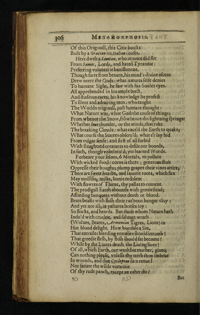3^- of this Originall, this Citic boafts : Bmkhy ^ Gradate on Jfaliaffco^ds* Here dwelt a Sawiart^ who at once did flic From Samosy Lords, and hated Tyrandic: Preferri ng volantairic baniChmeji ti Though farre from heauen,his mind's diuincafccnt Drew necre the Gods: what natures fclfc denies To humane Sight;i,hc faw with his Soules eyes. All apprehended in his ample breft. And ftudious eares; his knowledge he profeft To lilcnt and admiring men: who taught The Worlds originall, paft humane thought; What Nature .was> what God:the caufc of things^ From whence the Snow,fr6 whence the lightning Iprings: Whetherthunder, or thewinds,that rake The breaking Clouds: what caus’d the Earth to quake; What courfe the Starresobferu’d; what e’r lay hid From vulgar lenfe’: and firft of allforbid With flaughtred creatures to defile our boords, In filch, thougb vnbclceu'd;yct learned Words. Forbcarcyourfclucs,6 Mortals, to pollute With wicked fooij: come is there > generous fruit Opprefle their boughs; plump grapes their vines attire^' There arc fweethearbs, and fauoric roots, which fire May mollifie;, milkcjhonic redolent With flowres of Tbime, thy pallat to content. The prodigall Earth abounds with gcntlcfood; Affording banquets withour. death or blood. Brute bcafts with flefla their rau’nous hunger cloy : And yet not alli in pafturcs horfes ioy: So flocks, and hcards. But thole whom Nature hath Indu'd with crucltic, and faluage wrath (Wolucs, Bc2ittSiK^rmemanTigres, Lions)in Hot blood delight. How horrible a Sin, That entrailcs bleeding cntrailcs fliould intomb! That grecdic flcfli, by flcih flbould fat become! While by the Liuers death the Liuir^liucs! Of all,which Earth,,our wcalthiemothcri giuc^ In wounds, and ditc Qycloftm farcrenucS Nor latiatc the wildc voracitie Of thy rude panch^cicccpt an other diei But
