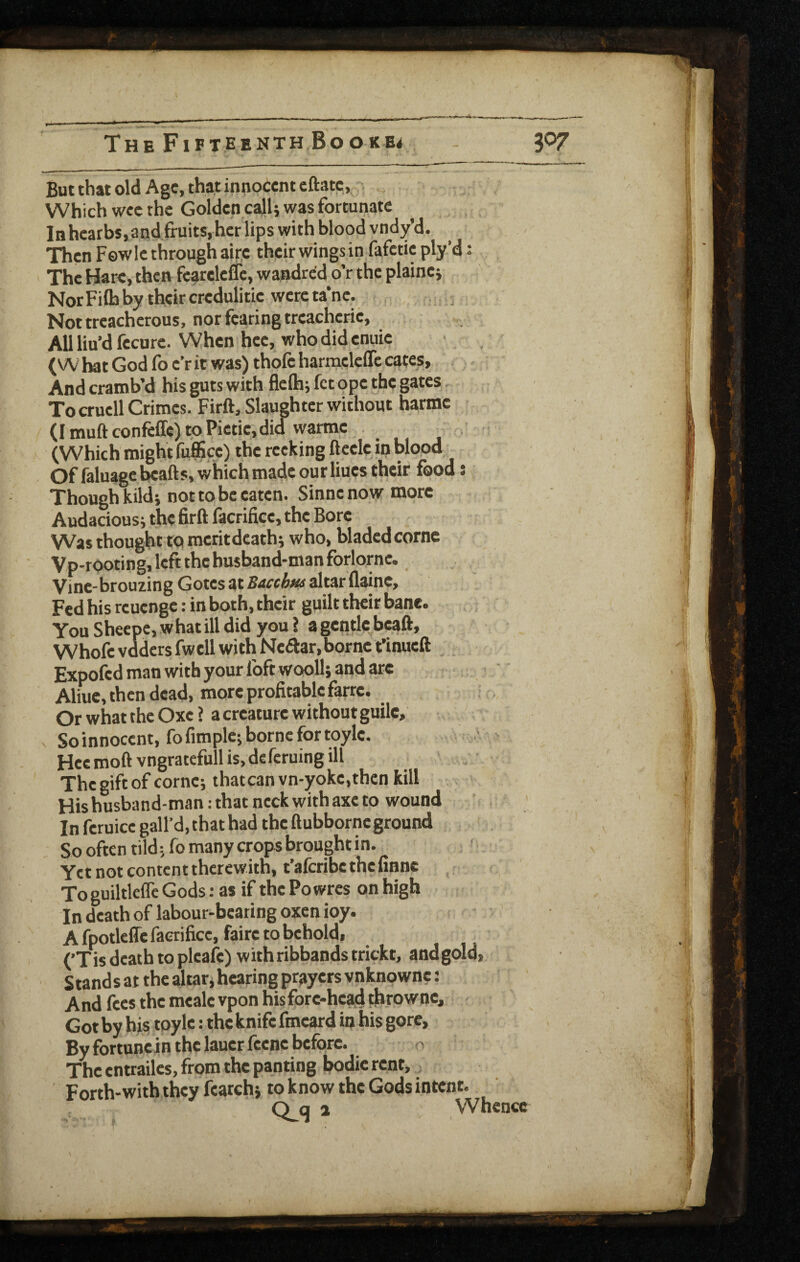 But that old Age, that innocent cftatc. Which wee the Golden ca}U was fortunate Inhcatbs,and fruits,her lips with blood vndy’d. Then Fowle through airc their wings in fafctic ply’d: The Hare, then fe^releflc, wandred o’r the plainer NorFiftiby their credulitie were ta*ne. , j Not treacherous, nor fearing treacherie. All lin’d fecure. When hee, who did enuie (W bat God fo e’r it was) thofe harmclcCTc cates. And crainb’d his guts with flefli j fet ope the gates. To crucll Crimes. Firft, Slaughter without harme (I muft confeffe) to Pictieidid warme (Which might fufiScc) the recking ftcclc in blood Of faluage beafts, which made our Hues their food: Though kildi not to be eaten. Sinnenow more Audaciousi the firft facrificc, the Bore Was thought to meritdeathi who, bladedcorne Vp-rooting, left the husband-man forlornc. Vine-brouzing Gotes at Bacchfu altar flaine. Fed his reuenge: in both, their guilt their bane. You Sheepe, w hat ill did you 1 a gentle>eaft, Whofevddersfwell with Neftar, borne t’inueft Expofed man with your foft wooll} and are Aliuc, then dead, more profitable farre. Or what the Oxc ? a creature without guile, V Soinnocent, fofimplc; borne for toylc. Hec moft vngratefull is, deferuing ill The gift of cornej thatcan vn-yoke,thcn kill His husband-man: that neck with axe to wound In feruicc gall’d, chat had the ftubborneground . So often tild; fo many crops brought in. Yet not content therewith, t’aferibe the finne ToguiltlcffcGods: as if thePowres onhigh In death of labour-bearing oxen ioy. A fpotleffe facrificc, faire to behold, (’Tis death to plcafe) with ribbands trickt, andgold, Stand s at the altar j hearing prayers vnknownc: And fees the mealevponhisfore-headithrownc,  Got by his toyle: the knife fmeard in his gore. By fortunein the lauerfccne before. n The entrailes, from the panting bodie rent, . Forth-with they fearch} to know the Gods intoit. Q q a Whence
