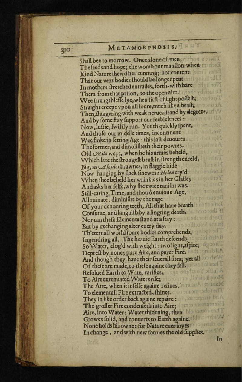 Shall bee to morrow. Once alone of men - The feeds and hope; thcwombpurmanfionrwhcrt Kind Nature flaewd her cunning; not content That our vext bodies (hould be longer pent In mothers ftretehedentrailes, forth-with bare Them from that prifon, to the open airc.‘ _ ^ Wee ftrcngthleflc lye,when firft of light poflelt; Straight creepe vpon all fourc,much like a bc^j Then,flaggering with weak ncrues,ftandby degree And by feme flay fupport our feeble knees: NoW| luftic, fwiftly run. Youth quickly fpent, Andthofe our middle times, incontinent Weefinkein fetting Age ; this laft deuoures Thcfbrmcr,and dimolilheth their powres. Old ovlilo wept, when he his armes beheld. Which late the ftrongeft bcaft in ftrength cxccld, Big, as K^lcidei brawnes, in flaggic hide Now hanging by flack finewes; Helencty*A When (hec beheld her wrinkles in her Glafle; And asks her ifcifc,why (he twice rauiflbt was. Still-eating Time, and thou 6 enuious Age, All ruinate; diminilht by the rage Of your dcuouring teeth. All that hauc breath Confumc, andlanguiflb by a lingring death. Nor can thefc Elements ftand at a flay : . But by exchanging alter eucry day. Th’etcrnall world foure bodies comprehends, Ingcndringall. The heauie Earth defeends. So Water, elog’d with weight; two light,alpirc, Depreft by none; pure Aire,and purer Fire. And though they haue their fcucrall fites; yet all Of thefe arc made, to thefe againc they fall. Rcfolued Earth to Watcr rarifics; To Aire extenuated Waters rife; The Aire, when it it fclfe againc refines, ‘ To clcmcntall Fire extraded, (hines. They in like order back againc repsirc: The grofler Fire condcnlcth into Aire; Aire, into Water: Water thickning, then Growes folid, and conuerts to Earth againc. None holds his ownc: for Nature cucr ioyes In change, and with new formes the old fupplies