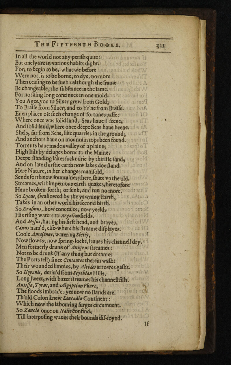 In all the world not any pcrifli<^uitc: But oncly are in various habits digbt. For; to begin to be, what we before Were not, is to be borne; to dye, no more Then ccafing to be lueh .' although the frame Be changeable, the fubftance is the fame. For nothing long continues in one mold. You Ages,you to Silucr grew from Gold;' To BrafTe from Siluer; and to Yr’ne from Bralle. Euen places oft fuch change of fortunespaffc ; ^ Where once was folid land, Seas haue I feenc; And folid land,where once deepe Seas haue beenc. ^ Shels, far from Seas, likequarries in the ground; And anchors haue on mountain tops been found. Torrentshauemadeavalleyof aplainc; • High hilt by deluges borne to the Maine. Deepe ftandinglakesfucktdric by thirftie land; And on late thirftie earth now lakes doe Band. Here Nature, in her changes manifold, Sends forthnew fountaincsithere,lhiits vp the bid. Streames.withimpctuous earth-quakes,heretofore Haue broken forth; or funk, and run no more. ' ’ ' So/.yfwf, (Iwallowed by the yawning Earth, Takesinan other world his fecond birth. So Erafims, how concealcs, now yeclds His riling waters to ^goliM ficUs. And Myfrshisfrrft head, and brayes. Cams nam’d, elfc-where his ftreamcdlfplayes. Coole watering , Now flo wes; now fpring-Iockt, Icaues his channell dry Men formerly drunk of Anigm ftreames; Not to be drunk Of any thing but dreames The Poets tell) fince therein wafllt Their wounded limmes, by -^/rr^rarrowesgafht. So ffypanu, deriu’d from Stjthian Hills, Lone fweet, with bitter ftr^mes his channell fills. AntiJ}a,Tyrus,znA Egyptian Pharet The floods imbrac’t; yet now no Hands arc. Th’old Colon knew Leueadia Continent: Which now the labouring (urges dreumuent. ^ ‘ So Z40r/e once on/r4/re£onfind; Till interpofing wanes their bounds dif-ioynd.