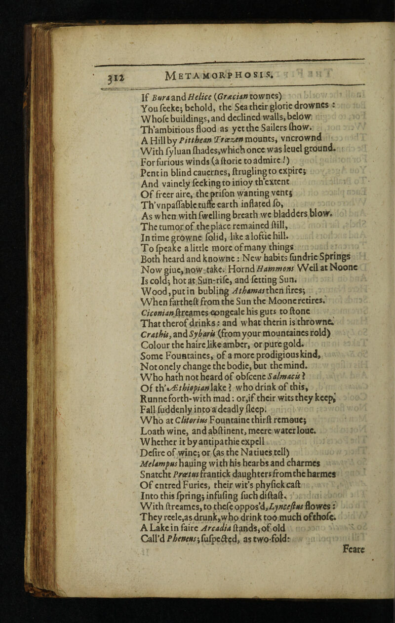 \i BuriindiHelicc{GraciintQv/M%) You fcckc; behold, the Sea their gloric drowncs : Whofe buildings, and declined wails, below: Th’ambitiousflood as yet the Sailers (how. A Hill by Pinhean ^focztn mounts^ vnerownd ■ With fyluan (hades,which once was leuel ground, r For furious winds (a ftoric to admire 7) Pent in blind cauernes, ftruglingto expire; And vainely fecking to inioy th’cxtcnt Of freer airc, the prifon wanting vent; Th’vnpalTable tuffc earth inflated (b, As when with fwelling breath we bladders blow. The tumor of the place remained ftill, Intimegrowne folid, likealoftiehill. To (peake a little more of many things Both heard and knowne: New habits (iindrie Springs Now giue, npw.takes' Hornd Hammons Well at Noone Is cold; hot at.Sun-rile, and fetting Sun. Wood,putin bubling ^/^awarthenfires; when fartheft from the Sun the Moone retires. C;Vflwa« ftregmes congealc his gu ts to ftonc Thattherofdrinks: and what therinisthrownc. Crathis, and Sybarit (from ypur mountaines rold) Colour the hairejike amber, or pure gold. Some Fountaines, of a more prodigious kind. Not onely change the bodie, but the mind. Who hath not heard of obfeene 5<i//w4r» ? Of th’*y£thi»fian\iAx\ who drink of this, , Runneforth-withmad: or,if their wits they keep,' Fall fuddenly intoa deadly fleepJ Who at Clitorisfs Fountaine thirft remouc; Loath wine, and abftinent, meere waterlouc. Whether it by antipathic expcll Defire oFwine; or (as the Natiues tell) i(/e/4w^«rhauing with his hearbs and charmes Snatcht Pr<r/0rfrantick daughters from the harmes Of entred Furies, their wit’s phyfickcaft Into this fpring; infufing fuch diflaft. ’ With ftreames, to thefe oppos’d, flowes: They reele,as drunk,who drink too much ofthofe. A Lake in faire flands,of old Call’d P^<’««s;fu(pe3:cd, as two-fold: Fearc