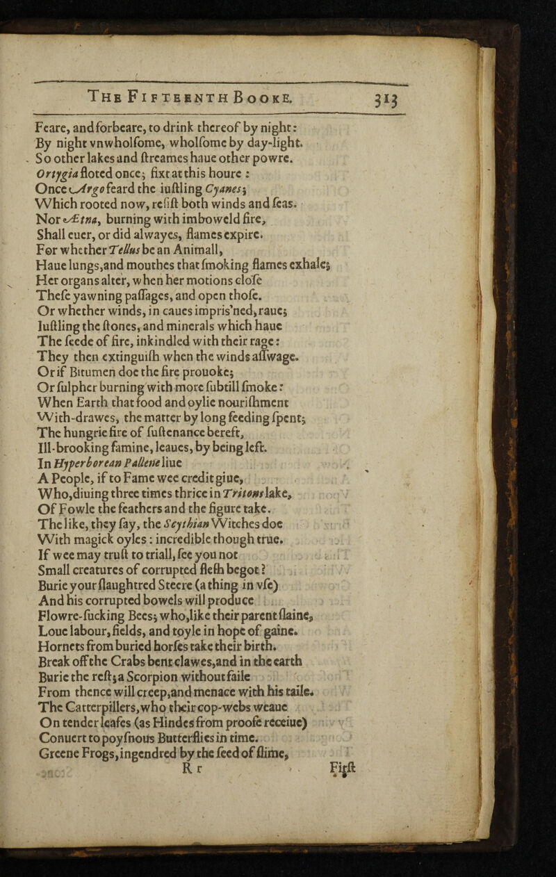 Fcarc, andforbcare, to drink thereof by night: ' By night vnwholfome, wholfomc by day-light ^ . S o other lakes and ftreames haue other powre. Ortjgia^ottAonce; fixtatthis hourc : Once L^/r^^^feard the iuftling j Which rooted now, refift both winds and ftas. • Nor€^/»4, burning with imho weld fire. Shall euer, or did al wayes, flames expire. For whether be an Animall, Haue lungs,andmouthes that fmoking flames exhale^ Her organs alter, w hen her motions elo'fe Thefe yawning paflages, and open thofe. Or whether winds, in caues impris’ncd^raucj luftling the ftones, and minerals which haue The feede of fire, inkindled with their ra|^e: They then extinguilh when the winds aflwage- Or if Bitumen doc the fire prouoke; Or fulpher burning with more fubtill fmoke: When Earth that food and pylie nourilhment With-drawes, the matter by long feeding fpcntj The hungrie fire of fuftcnancc bereft, Ilhbrooking famine, Icaues, by being left. InHjperhoreanPallerteYwxt A People, if to Fame wee credit giue, , . - Who,diuing three times thrice in Tritomhkt^ < Of Fowlc the feathers and the figure take. ' The like, they fay, the Witches doc : ^ With magickoylcs; incredible though true. u If wcemay truft totriall,fecyounot . < 11 Small creatures of corrupted flefh begot ? , ^ • Burieyour flaughtred Stccrc (a thing in vie) And his corrupted bowels will produce i. . , Flowre-fucking Becsiwho,likc their parent flaint;? Louc labour, fields, and tpyle in hope of gainc. Hornets from buried horfes take their birth. Break off the Crabs bent clawes,and in the earth Buric the reftja Scorpion withoutfaile From thence will cr ecp,and menace with his tailc# The Gattcrpillers, whotheir cop-webs wcauc On tender Icafcs (as Hindcsfrom proofe rccciuc) Conuert to poy fnous Butterflies in time. Greene Frogs, ingendred by the feed of flime,